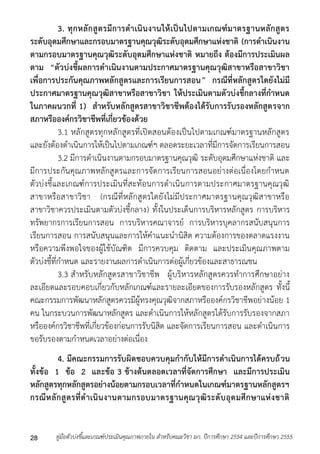 3. ทุกหลักสูตรมีการดาเนินงานให้เป็นไปตามเกณฑ์มาตรฐานหลักสูตร 
ระดับอุดมศึกษาและกรอบมาตรฐานคุณวุฒิระดับอุดมศึกษาแห่งชาติ (การดาเนินงาน 
ตามกรอบมาตรฐานคุณวุฒิระดับอุดมศึกษาแห่งชาติ หมายถึง ต้องมีการประเมินผล 
ตาม “ตัวบ่งชี้ผลการดาเนินงานตามประกาศมาตรฐานคุณวุฒิสาขาหรือสาขาวิชา 
เพื่อการประกันคุณภาพหลักสูตรและการเรียนการสอน” กรณีที่หลักสูตรใดยังไม่มี 
ประกาศมาตรฐานคุณวุฒิสาขาหรือสาขาวิชา ให้ประเมินตามตัวบ่งชี้กลางที่กาหนด 
ในภาคผนวกที่ 1) สาหรับหลักสูตรสาขาวิชาชีพต้องได้รับการรับรองหลักสูตรจาก 
สภาหรือองค์กรวิชาชีพที่เกี่ยวข้องด้วย 
3.1 หลักสูตรทุกหลักสูตรที่เปิดสอนต้องเป็นไปตำมเกณฑ์มำตรฐำนหลักสูตร 
และยังต้องดำเนินกำรให้เป็นไปตำมเกณฑ์ฯ ตลอดระยะเวลำที่มีกำรจัดกำรเรียนกำรสอน 
3.2 มีกำรดำเนินงำนตำมกรอบมำตรฐำนคุณวุฒิ ระดับอุดมศึกษำแห่งชำติ และ 
มีกำรประกันคุณภำพหลักสูตรและกำรจัดกำรเรียนกำรสอนอย่ำงต่อเนื่องโดยกำหนด 
ตัวบ่งชี้และเกณฑ์กำรประเมินที่สะท้อนกำรดำเนินกำรตำมประกำศมำตรฐำนคุณวุฒิ 
สำขำหรือสำขำวิชำ (กรณีที่หลักสูตรใดยังไม่มีประกำศมำตรฐำนคุณวุฒิสำขำหรือ 
สำขำวิชำควรประเมินตำมตัวบ่งชี้กลำง) ทั้งในประเด็นกำรบริหำรหลักสูตร กำรบริหำร 
ทรัพยำกรกำรเรียนกำรสอน กำรบริหำรคณำจำรย์ กำรบริหำรบุคลำกรสนับสนุนกำร 
เรียนกำรสอน กำรสนับสนุนและกำรให้คำแนะนำนิสิต ควำมต้องกำรของตลำดแรงงำน 
หรือควำมพึงพอใจของผู้ใช้บัณฑิต มีกำรควบคุม ติดตำม และประเมินคุณภำพตำม 
ตัวบ่งชี้ที่กำหนด และรำยงำนผลกำรดำเนินกำรต่อผู้เกี่ยวข้องและสำธำรณชน 
3.3 สำหรับหลักสูตรสำขำวิชำชีพ ผู้บริหำรหลักสูตรควรทำกำรศึกษำอย่ำง 
ละเอียดและรอบคอบเกี่ยวกับหลักเกณฑ์และรำยละเอียดของกำรรับรองหลักสูตร ทั้งนี้ 
คณะกรรมกำรพัฒนำหลักสูตรควรมีผู้ทรงคุณวุฒิจำกสภำหรือองค์กรวิชำชีพอย่ำงน้อย 1 
คน ในกระบวนกำรพัฒนำหลักสูตร และดำเนินกำรให้หลักสูตรได้รับกำรรับรองจำกสภำ 
หรือองค์กรวิชำชีพที่เกี่ยวข้องก่อนกำรรับนิสิต และจัดกำรเรียนกำรสอน และดำเนินกำร 
ขอรับรองตำมกำหนดเวลำอย่ำงต่อเนื่อง 
4. มีคณะกรรมการรับผิดชอบควบคุมกากับให้มีการดาเนินการได้ครบถ้วน 
ทั้งข้อ 1 ข้อ 2 และข้อ 3 ข้างต้นตลอดเวลาที่จัดการศึกษา และมีการประเมิน 
หลักสูตรทุกหลักสูตรอย่างน้อยตามกรอบเวลาที่กาหนดในเกณฑ์มาตรฐานหลักสูตรฯ 
กรณีหลักสูตรที่ดาเนินงานตามกรอบมาตรฐานคุณวุฒิระดับอุดมศึกษาแห่งชาติ 
คู่มือตัวบ่งชี้และเกณฑ์ประเมินคุณภาพภายใน สาหรับคณะวิชา มก. ปีก 28 ารศึกษา 2554 และปีการศึกษา 2555 
 