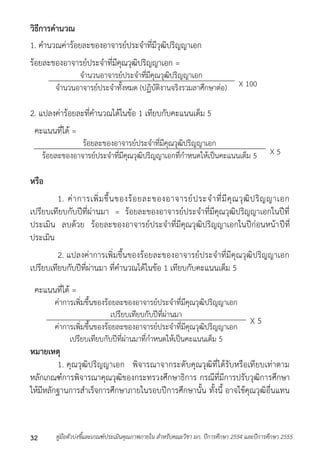 วิธีการคานวณ 
1. คำนวณค่ำร้อยละของอำจำรย์ประจำที่มีวุฒิปริญญำเอก 
ร้อยละของอำจำรย์ประจำที่มีคุณวุฒิปริญญำเอก = 
จำนวนอำจำรย์ประจำที่มีคุณวุฒิปริญญำเอก 
จำนวนอำจำรย์ประจำทั้งหมด (ปฏิบัติงำนจริงรวมลำศึกษำต่อ) X 100 
2. แปลงค่ำร้อยละที่คำนวณได้ในข้อ 1 เทียบกับคะแนนเต็ม 5 
คะแนนที่ได้ = 
ร้อยละของอำจำรย์ประจำที่มีคุณวุฒิปริญญำเอก 
ร้อยละของอำจำรย์ประจำที่มีคณุวุฒิปริญญำเอกที่กำหนดให้เป็นคะแนนเต็ม 5 X 5 
หรือ 
1. ค่ำกำรเพิ่มขึ้นของร้อยละของอำจำรย์ประจำที่มีคุณวุฒิปริญญำเอก 
เปรียบเทียบกับปีที่ผ่ำนมำ = ร้อยละของอำจำรย์ประจำที่มีคุณวุฒิปริญญำเอกในปีที่ 
ประเมิน ลบด้วย ร้อยละของอำจำรย์ประจำที่มีคุณวุฒิปริญญำเอกในปีก่อนหน้ำปีที่ 
ประเมิน 
2. แปลงค่ำกำรเพิ่มขึ้นของร้อยละของอำจำรย์ประจำที่มีคุณวุฒิปริญญำเอก 
เปรียบเทียบกับปีที่ผ่ำนมำ ที่คำนวณได้ในข้อ 1 เทียบกับคะแนนเต็ม 5 
คะแนนที่ได้ = 
ค่ำกำรเพิ่มขึ้นของร้อยละของอำจำรย์ประจำที่มีคุณวุฒิปริญญำเอก 
เปรียบเทียบกับปีที่ผ่ำนมำ 
X 5 ค่ำกำรเพิ่มขึ้นของร้อยละของอำจำรย์ประจำที่มีคุณวุฒิปริญญำเอก 
เปรียบเทียบกับปีที่ผ่ำนมำที่กำหนดให้เป็นคะแนนเต็ม 5 
หมายเหตุ 
1. คุณวุฒิปริญญำเอก พิจำรณำจำกระดับคุณวุฒิที่ได้รับหรือเทียบเท่ำตำม 
หลักเกณฑ์กำรพิจำรณำคุณวุฒิของกระทรวงศึกษำธิกำร กรณีที่มีกำรปรับวุฒิกำรศึกษำ 
ให้มีหลักฐำนกำรสำเร็จกำรศึกษำภำยในรอบปีกำรศึกษำนั้น ทั้งนี้ อำจใช้คุณวุฒิอื่นแทน 
คู่มือตัวบ่งชี้และเกณฑ์ประเมินคุณภาพภายใน สาหรับคณะวิชา มก. ปีก 32 ารศึกษา 2554 และปีการศึกษา 2555 
 