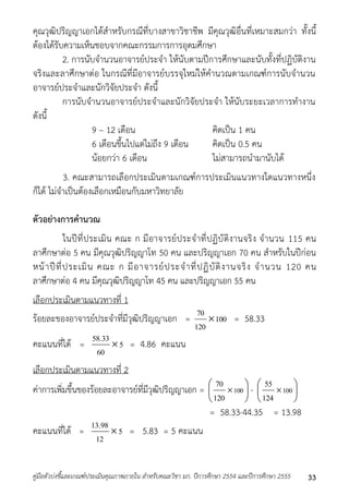 คุณวุฒิปริญญำเอกได้สำหรับกรณีที่บำงสำขำวิชำชีพ มีคุณวุฒิอื่นที่เหมำะสมกว่ำ ทั้งนี้ 
ต้องได้รับควำมเห็นชอบจำกคณะกรรมกำรกำรอุดมศึกษำ 
2. กำรนับจำนวนอำจำรย์ประจำ ให้นับตำมปีกำรศึกษำและนับทั้งที่ปฏิบัติงำน 
จริงและลำศึกษำต่อ ในกรณีที่มีอำจำรย์บรรจุใหม่ให้คำนวณตำมเกณฑ์กำรนับจำนวน 
อำจำรย์ประจำและนักวิจัยประจำ ดังนี้ 
กำรนับจำนวนอำจำรย์ประจำและนักวิจัยประจำ ให้นับระยะเวลำกำรทำงำน 
ดังนี้ 
9 – 12 เดือน คิดเป็น 1 คน 
6 เดือนขึ้นไปแต่ไม่ถึง 9 เดือน คิดเป็น 0.5 คน 
น้อยกว่ำ 6 เดือน ไม่สำมำรถนำมำนับได้ 
3. คณะสำมำรถเลือกประเมินตำมเกณฑ์กำรประเมินแนวทำงใดแนวทำงหนึ่ง 
ก็ได้ ไม่จำเป็นต้องเลือกเหมือนกับมหำวิทยำลัย 
ตัวอย่างการคานวณ 
ในปีที่ประเมิน คณะ ก มีอำจำรย์ประจำที่ปฏิบัติงำนจริง จำนวน 115 คน 
ลำศึกษำต่อ 5 คน มีคุณวุฒิปริญญำโท 50 คน และปริญญำเอก 70 คน สำหรับในปีก่อน 
หน้ำปีที่ประเมิน คณะ ก มีอำจำรย์ประจำที่ปฏิบัติงำนจริง จำนวน 120 คน 
ลำศึกษำต่อ 4 คน มีคุณวุฒิปริญญำโท 45 คน และปริญญำเอก 55 คน 
เลือกประเมินตำมแนวทำงที่ 1 
ร้อยละของอำจำรย์ประจำที่มีวุฒิปริญญำเอก = 70 
100 
120 
 = 58.33 
58.33 
คะแนนที่ได้ = 5 
60 
 = 4.86 คะแนน 
เลือกประเมินตำมแนวทำงที่ 2 
ค่ำกำรเพิ่มขึ้นของร้อยละอำจำรย์ที่มีวุฒิปริญญำเอก =  
70  
 
-  
 
 100 
120 
 
 
 
 100 
55 
124 
= 58.33-44.35 = 13.98 
13.98 
คะแนนที่ได้ = 5 
12 
 = 5.83 = 5 คะแนน 
คู่มือตัวบ่งชี้และเกณฑ์ประเมินคุณภาพภายใน สาหรับคณะวิชา มก. ปีการศึกษา 2554 และปีการศึกษา 2555 33 
 
