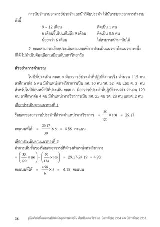 กำรนับจำนวนอำจำรย์ประจำและนักวิจัยประจำ ให้นับระยะเวลำกำรทำงำน 
ดังนี้ 
9 – 12 เดือน คิดเป็น 1 คน 
6 เดือนขึ้นไปแต่ไม่ถึง 9 เดือน คิดเป็น 0.5 คน 
น้อยกว่ำ 6 เดือน ไม่สำมำรถนำมำนับได้ 
2. คณะสำมำรถเลือกประเมินตำมเกณฑ์กำรประเมินแนวทำงใดแนวทำงหนึ่ง 
ก็ได้ ไม่จำเป็นต้องเลือกเหมือนกับมหำวิทยำลัย 
ตัวอย่างการคานวณ 
ในปีที่ประเมิน คณะ ก มีอำจำรย์ประจำที่ปฏิบัติงำนจริง จำนวน 115 คน 
ลำศึกษำต่อ 5 คน มีตำแหน่งทำงวิชำกำรเป็น ผศ. 30 คน รศ. 32 คน และ ศ. 3 คน 
สำหรับในปีก่อนหน้ำปีที่ประเมิน คณะ ก มีอำจำรย์ประจำที่ปฏิบัติงำนจริง จำนวน 120 
คน ลำศึกษำต่อ 4 คน มีตำแหน่งทำงวิชำกำรเป็น ผศ. 25 คน รศ. 28 คน และศ. 2 คน 
เลือกประเมินตำมแนวทำงที่ 1 
35 
ร้อยละของอำจำรย์ประจำที่ดำรงตำแหน่งทำงวิชำกำร = 100 
120 
 = 29.17 
29.17 
คะแนนที่ได้ = 5 
30 
 = 4.86 คะแนน 
 
 
เลือกประเมินตำมแนวทำงที่ 2 
ค่ำกำรเพิ่มขึ้นของร้อยละอำจำรย์ที่ดำรงตำแหน่งทำงวิชำกำร 
=  
35  
-  
 100 
120 
30  
= 29.17-24.19 = 4.98 
 
 
 100 
124 
4.98 
คะแนนที่ได้ = 5 
6 
 = 4.15 คะแนน 
คู่มือตัวบ่งชี้และเกณฑ์ประเมินคุณภาพภายใน สาหรับคณะวิชา มก. ปีก 36 ารศึกษา 2554 และปีการศึกษา 2555 
 