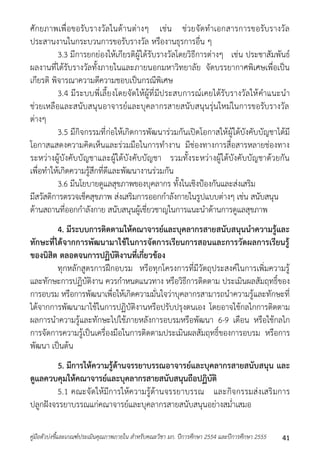 ศักยภำพเพื่อขอรับรำงวัลในด้ำนต่ำงๆ เช่น ช่วยจัดทำเอกสำรกำรขอรับรำงวัล 
ประสำนงำนในกระบวนกำรขอรับรำงวัล หรืองำนธุรกำรอื่น ๆ 
3.3 มีกำรยกย่องให้เกียรติผู้ได้รับรำงวัลโดยวิธีกำรต่ำงๆ เช่น ประชำสัมพันธ์ 
ผลงำนที่ได้รับรำงวัลทั้งภำยในและภำยนอกมหำวิทยำลัย จัดบรรยำกำศพิเศษเพื่อเป็น 
เกียรติ พิจำรณำควำมดีควำมชอบเป็นกรณีพิเศษ 
3.4 มีระบบพี่เลี้ยงโดยจัดให้ผู้ที่มีประสบกำรณ์เคยได้รับรำงวัลให้คำแนะนำ 
ช่วยเหลือและสนับสนุนอำจำรย์และบุคลำกรสำยสนับสนุนรุ่นใหม่ในกำรขอรับรำงวัล 
ต่ำงๆ 
3.5 มีกิจกรรมที่ก่อให้เกิดกำรพัฒนำร่วมกันเปิดโอกำสให้ผู้ใต้บังคับบัญชำได้มี 
โอกำสแสดงควำมคิดเห็นและร่วมมือในกำรทำงำน มีช่องทำงกำรสื่อสำรหลำยช่องทำง 
ระหว่ำงผู้บังคับบัญชำและผู้ใต้บังคับบัญชำ รวมทั้งระหว่ำงผู้ใต้บังคับบัญชำด้วยกัน 
เพื่อทำให้เกิดควำมรู้สึกที่ดีและพัฒนำงำนร่วมกัน 
3.6 มีนโยบำยดูแลสุขภำพของบุคลำกร ทั้งในเชิงป้องกันและส่งเสริม 
มีสวัสดิกำรตรวจเช็คสุขภำพ ส่งเสริมกำรออกกำลังกำยในรูปแบบต่ำงๆ เช่น สนับสนุน 
ด้ำนสถำนที่ออกกำลังกำย สนับสนุนผู้เชี่ยวชำญในกำรแนะนำด้ำนกำรดูแลสุขภำพ 
4. มีระบบการติดตามให้คณาจารย์และบุคลากรสายสนับสนุนนาความรู้และ 
ทักษะที่ได้จากการพัฒนามาใช้ในการจัดการเรียนการสอนและการวัดผลการเรียนรู้ 
ของนิสิต ตลอดจนการปฏิบัติงานที่เกี่ยวข้อง 
ทุกหลักสูตรกำรฝึกอบรม หรือทุกโครงกำรที่มีวัตถุประสงค์ในกำรเพิ่มควำมรู้ 
และทักษะกำรปฏิบัติงำน ควรกำหนดแนวทำง หรือวิธีกำรติดตำม ประเมินผลสัมฤทธิ์ของ 
กำรอบรม หรือกำรพัฒนำเพื่อให้เกิดควำมมั่นใจว่ำบุคลำกรสำมำรถนำควำมรู้และทักษะที่ 
ได้จำกกำรพัฒนำมำใช้ในกำรปฏิบัติงำนหรือปรับปรุงตนเอง โดยอำจใช้กลไกกำรติดตำม 
ผลกำรนำควำมรู้และทักษะไปใช้ภำยหลังกำรอบรมหรือพัฒนำ 6-9 เดือน หรือใช้กลไก 
กำรจัดกำรควำมรู้เป็นเครื่องมือในกำรติดตำมประเมินผลสัมฤทธิ์ของกำรอบรม หรือกำร 
พัฒนำ เป็นต้น 
5. มีการให้ความรู้ด้านจรรยาบรรณอาจารย์และบุคลากรสายสนับสนุน และ 
ดูแลควบคุมให้คณาจารย์และบุคลากรสายสนับสนุนถือปฏิบัติ 
5.1 คณะจัดให้มีกำรให้ควำมรู้ด้ำนจรรยำบรรณ และกิจกรรมส่งเสริมกำร 
ปลูกฝังจรรยำบรรณแก่คณำจำรย์และบุคลำกรสำยสนับสนุนอย่ำงสม่ำเสมอ 
คู่มือตัวบ่งชี้และเกณฑ์ประเมินคุณภาพภายใน สาหรับคณะวิชา มก. ปีการศึกษา 2554 และปีการศึกษา 2555 41 
 