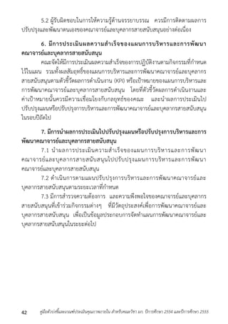 5.2 ผู้รับผิดชอบในกำรให้ควำมรู้ด้ำนจรรยำบรรณ ควรมีกำรติดตำมผลกำร 
ปรับปรุงและพัฒนำตนเองของคณำจำรย์และบุคลำกรสำยสนับสนุนอย่ำงต่อเนื่อง 
6. มีการประเมินผลความสาเร็จของแผนการบริหารและการพัฒนา 
คณาจารย์และบุคลากรสายสนับสนุน 
คณะจัดให้มีกำรประเมินผลควำมสำเร็จของกำรปฏิบัติงำนตำมกิจกรรมที่กำหนด 
ไว้ในแผน รวมทั้งผลสัมฤทธิ์ของแผนกำรบริหำรและกำรพัฒนำคณำจำรย์และบุคลำกร 
สำยสนับสนุนตำมตัวชี้วัดผลกำรดำเนินงำน (KPI) หรือเป้ำหมำยของแผนกำรบริหำรและ 
กำรพัฒนำคณำจำรย์และบุคลำกรสำยสนับสนุน โดยที่ตัวชี้วัดผลกำรดำเนินงำนและ 
ค่ำเป้ำหมำยนั้นควรมีควำมเชื่อมโยงกับกลยุทธ์ของคณะ และนำผลกำรประเมินไป 
ปรับปรุงแผนหรือปรับปรุงกำรบริหำรและกำรพัฒนำคณำจำรย์และบุคลำกรสำยสนับสนุน 
ในรอบปีถัดไป 
7. มีการนาผลการประเมินไปปรับปรุงแผนหรือปรับปรุงการบริหารและการ 
พัฒนาคณาจารย์และบุคลากรสายสนับสนุน 
7.1 นำผลกำรประเมินควำมสำเร็จของแผนกำรบริหำรและกำรพัฒนำ 
คณำจำรย์และบุคลำกรสำยสนับสนุนไปปรับปรุงแผนกำรบริหำรและกำรพัฒนำ 
คณำจำรย์และบุคลำกรสำยสนับสนุน 
7.2 ดำเนินกำรตำมแผนปรับปรุงกำรบริหำรและกำรพัฒนำคณำจำรย์และ 
บุคลำกรสำยสนับสนุนตำมระยะเวลำที่กำหนด 
7.3 มีกำรสำรวจควำมต้องกำร และควำมพึงพอใจของคณำจำรย์และบุคลำกร 
สำยสนับสนุนที่เข้ำร่วมกิจกรรมต่ำงๆ ที่มีวัตถุประสงค์เพื่อกำรพัฒนำคณำจำรย์และ 
บุคลำกรสำยสนับสนุน เพื่อเป็นข้อมูลประกอบกำรจัดทำแผนกำรพัฒนำคณำจำรย์และ 
บุคลำกรสำยสนับสนุนในระยะต่อไป 
คู่มือตัวบ่งชี้และเกณฑ์ประเมินคุณภาพภายใน สาหรับคณะวิชา มก. ปีก 42 ารศึกษา 2554 และปีการศึกษา 2555 
 