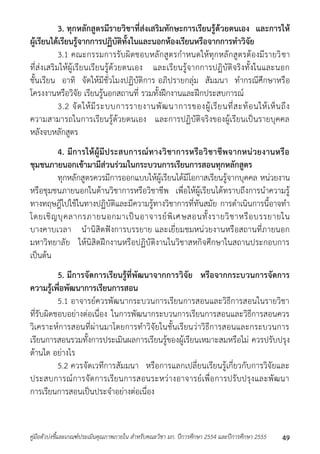 3. ทุกหลักสูตรมีรายวิชาที่ส่งเสริมทักษะการเรียนรู้ด้วยตนเอง และการให้ 
ผู้เรียนได้เรียนรู้จากการปฏิบัติทั้งในและนอกห้องเรียนหรือจากการทาวิจัย 
3.1 คณะกรรมกำรรับผิดชอบหลักสูตรกำหนดให้ทุกหลักสูตรต้องมีรำยวิชำ 
ที่ส่งเสริมให้ผู้เรียนเรียนรู้ด้วยตนเอง และเรียนรู้จำกกำรปฏิบัติจริงทั้งในและนอก 
ชั้นเรียน อำทิ จัดให้มีชั่วโมงปฏิบัติกำร อภิปรำยกลุ่ม สัมมนำ ทำกรณีศึกษำหรือ 
โครงงำนหรือวิจัย เรียนรู้นอกสถำนที่ รวมทั้งฝึกงำนและฝึกประสบกำรณ์ 
3.2 จัดให้มีระบบกำรรำยงำนพัฒนำกำรของผู้เรียนที่สะท้อนให้เห็นถึง 
ควำมสำมำรถในกำรเรียนรู้ด้วยตนเอง และกำรปฏิบัติจริงของผู้เรียนเป็นรำยบุคคล 
หลังจบหลักสูตร 
4. มีการให้ผู้มีประสบการณ์ทางวิชาการหรือวิชาชีพจากหน่วยงานหรือ 
ชุมชนภายนอกเข้ามามีส่วนร่วมในกระบวนการเรียนการสอนทุกหลักสูตร 
ทุกหลักสูตรควรมีกำรออกแบบให้ผู้เรียนได้มีโอกำสเรียนรู้จำกบุคคล หน่วยงำน 
หรือชุมชนภำยนอกในด้ำนวิชำกำรหรือวิชำชีพ เพื่อให้ผู้เรียนได้ทรำบถึงกำรนำควำมรู้ 
ทำงทฤษฎีไปใช้ในทำงปฏิบัติและมีควำมรู้ทำงวิชำกำรที่ทันสมัย กำรดำเนินกำรนี้อำจทำ 
โดยเชิญบุคลำกรภำยนอกมำเป็นอำจำรย์พิเศ ษสอนทั้งรำยวิชำหรือบรรยำยใน 
บำงคำบเวลำ นำนิสิตฟังกำรบรรยำย และเยี่ยมชมหน่วยงำนหรือสถำนที่ภำยนอก 
มหำวิทยำลัย ให้นิสิตฝึกงำนหรือปฏิบัติงำนในวิชำสหกิจศึกษำในสถำนประกอบกำร 
เป็นต้น 
5. มีการจัดการเรียนรู้ที่พัฒนาจากการวิจัย หรือจากกระบวนการจัดการ 
ความรู้เพื่อพัฒนาการเรียนการสอน 
5.1 อำจำรย์ควรพัฒนำกระบวนกำรเรียนกำรสอนและวิธีกำรสอนในรำยวิชำ 
ที่รับผิดชอบอย่ำงต่อเนื่อง ในกำรพัฒนำกระบวนกำรเรียนกำรสอนและวิธีกำรสอนควร 
วิเครำะห์กำรสอนที่ผ่ำนมำโดยกำรทำวิจัยในชั้นเรียนว่ำวิธีกำรสอนและกระบวนกำร 
เรียนกำรสอนรวมทั้งกำรประเมินผลกำรเรียนรู้ของผู้เรียนเหมำะสมหรือไม่ ควรปรับปรุง 
ด้ำนใด อย่ำงไร 
5.2 ควรจัดเวทีกำรสัมมนำ หรือกำรแลกเปลี่ยนเรียนรู้เกี่ยวกับกำรวิจัยและ 
ประสบกำรณ์กำรจัดกำรเรียนกำรสอนระหว่ำงอำจำรย์เพื่อกำรปรับปรุงและพัฒนำ 
กำรเรียนกำรสอนเป็นประจำอย่ำงต่อเนื่อง 
คู่มือตัวบ่งชี้และเกณฑ์ประเมินคุณภาพภายใน สาหรับคณะวิชา มก. ปีการศึกษา 2554 และปีการศึกษา 2555 49 
 