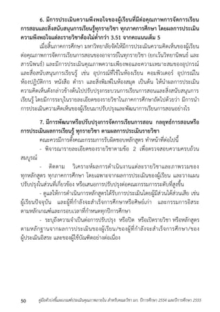 6. มีการประเมินความพึงพอใจของผู้เรียนที่มีต่อคุณภาพการจัดการเรียน 
การสอนและสิ่งสนับสนุนการเรียนรู้ทุกรายวิชา ทุกภาคการศึกษา โดยผลการประเมิน 
ความพึงพอใจแต่ละรายวิชาต้องไม่ต่ากว่า 3.51 จากคะแนนเต็ม 5 
เมื่อสิ้นภำคกำรศึกษำ มหำวิทยำลัยจัดให้มีกำรประเมินควำมคิดเห็นของผู้เรียน 
ต่อคุณภำพกำรจัดกำรเรียนกำรสอนของอำจำรย์ในทุกรำยวิชำ (ยกเว้นวิทยำนิพนธ์ และ 
สำรนิพนธ์) และมีกำรประเมินคุณภำพควำมเพียงพอและควำมเหมำะสมของอุปกรณ์ 
และสื่อสนับสนุนกำรเรียนรู้ เช่น อุปกรณ์ที่ใช้ในห้องเรียน คอมพิวเตอร์ อุปกรณ์ใน 
ห้องปฏิบัติกำร หนังสือ ตำรำ และสิ่งพิมพ์ในห้องสมุด เป็นต้น ให้นำผลกำรประเมิน 
ควำมคิดเห็นดังกล่ำวข้ำงต้นไปปรับปรุงกระบวนกำรเรียนกำรสอนและสิ่งสนับสนุนกำร 
เรียนรู้ โดยมีกำรระบุในรำยละเอียดของรำยวิชำในภำคกำรศึกษำถัดไปด้วยว่ำ มีกำรนำ 
กำรประเมินควำมคิดเห็นของผู้เรียนมำปรับปรุงและพัฒนำกำรเรียนกำรสอนอย่ำงไร 
7. มีการพัฒนาหรือปรับปรุงการจัดการเรียนการสอน กลยุทธ์การสอนหรือ 
การประเมินผลการเรียนรู้ ทุกรายวิชา ตามผลการประเมินรายวิชา 
คณะควรมีกำรตั้งคณะกรรมกำรรับผิดชอบหลักสูตร ทำหน้ำที่ต่อไปนี้ 
- พิจำรณำรำยละเอียดของรำยวิชำตำมข้อ 2 เพื่อตรวจสอบควำมครบถ้วน 
สมบูรณ์ 
- ติดตำม วิเครำะห์ผลกำรดำเนินงำนแต่ละรำยวิชำและภำพรวมของ 
ทุกหลักสูตร ทุกภำคกำรศึกษำ โดยเฉพำะจำกผลกำรประเมินของผู้เรียน และวำงแผน 
ปรับปรุงในส่วนที่เกี่ยวข้อง หรือเสนอกำรปรับปรุงต่อคณะกรรมกำรระดับที่สูงขึ้น 
- ดูแลให้กำรดำเนินกำรหลักสูตรได้รับกำรประเมินโดยผู้มีส่วนได้ส่วนเสีย เช่น 
ผู้เรียนปัจจุบัน และผู้ที่กำลังจะสำเร็จกำรศึกษำหรือศิษย์เก่ำ และกรรมกำรอิสระ 
ตำมหลักเกณฑ์และกรอบเวลำที่กำหนดทุกปีกำรศึกษำ 
- ระบุถึงควำมจำเป็นต่อกำรปรับปรุง หรือปิด หรือเปิดรำยวิชำ หรือหลักสูตร 
ตำมหลักฐำนจำกผลกำรประเมินของผู้เรียน/ของผู้ที่กำลังจะสำเร็จกำรศึกษำ/ของ 
ผู้ประเมินอิสระ และของผู้ใช้บัณฑิตอย่ำงต่อเนื่อง 
คู่มือตัวบ่งชี้และเกณฑ์ประเมินคุณภาพภายใน สาหรับคณะวิชา มก. ปีก 50 ารศึกษา 2554 และปีการศึกษา 2555 
 