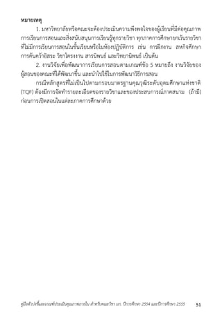 หมายเหตุ 
1. มหำวิทยำลัยหรือคณะจะต้องประเมินควำมพึงพอใจของผู้เรียนที่มีต่อคุณภำพ 
กำรเรียนกำรสอนและสิ่งสนับสนุนกำรเรียนรู้ทุกรำยวิชำ ทุกภำคกำรศึกษำยกเว้นรำยวิชำ 
ที่ไม่มีกำรเรียนกำรสอนในชั้นเรียนหรือในห้องปฏิบัติกำร เช่น กำรฝึกงำน สหกิจศึกษำ 
กำรค้นคว้ำอิสระ วิชำโครงงำน สำรนิพนธ์ และวิทยำนิพนธ์ เป็นต้น 
2. งำนวิจัยเพื่อพัฒนำกำรเรียนกำรสอนตำมเกณฑ์ข้อ 5 หมำยถึง งำนวิจัยของ 
ผู้สอนของคณะที่ได้พัฒนำขึ้น และนำไปใช้ในกำรพัฒนำวิธีกำรสอน 
กรณีหลักสูตรที่ไม่เป็นไปตำมกรอบมำตรฐำนคุณวุฒิระดับอุดมศึกษำแห่งชำติ 
(TQF) ต้องมีกำรจัดทำรำยละเอียดของรำยวิชำและของประสบกำรณ์ภำคสนำม (ถ้ำมี) 
ก่อนกำรเปิดสอนในแต่ละภำคกำรศึกษำด้วย 
คู่มือตัวบ่งชี้และเกณฑ์ประเมินคุณภาพภายใน สาหรับคณะวิชา มก. ปีการศึกษา 2554 และปีการศึกษา 2555 51 
 
