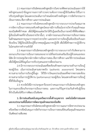 2.1 คณะกรรมกำรรับผิดชอบหลักสูตรมีกำรวิเครำะห์ติดตำมประเมินผลกำรใช้ 
หลักสูตรและนำข้อมูลจำกผลกำรสำรวจควำมต้องกำรของผู้ใช้บัณฑิตมำใช้ในกำร 
ปรับปรุงหลักสูตร โดยเฉพำะประเด็นกำรกำหนดโครงสร้ำงหลักสูตร กำรจัดกิจกรรมกำร 
เรียนกำรสอน สื่อกำรศึกษำ และกำรประเมินผล 
2.2 คณะกรรมกำรรับผิดชอบหลักสูตรมีกำรวำงระบบกำรประกันคุณภำพ 
กำรจัดกำรเรียนกำรสอนระดับหลักสูตรโดยอำจมีกำรเชื่อมโยงรำยวิชำกับคุณลักษณะ 
ของบัณฑิตที่กำหนด เพื่อให้ผู้สอนแต่ละวิชำได้รับรู้และถือเป็นภำระหน้ำที่ที่ต้องพัฒนำ 
ผู้เรียนในทักษะที่จำเป็นของรำยวิชำนั้นๆ อำจมีกำรออกแบบกิจกรรมกำรเรียนกำรสอน 
ในลักษณะของกำรบูรณำกำรระหว่ำงรำยวิชำ และระหว่ำงกำรเรียนรู้ในห้องเรียนกับนอก 
ห้องเรียน ให้ผู้เรียนได้เรียนรู้ทั้งภำคทฤษฎีและภำคปฏิบัติ เพื่อให้มีทักษะกำรปฏิบัติงำน 
ในโลกแห่งกำรทำงำนจริงได้ 
2.3 คณะกรรมกำรรับผิดชอบหลักสูตรมีกำรวำงระบบกำรกำกับติดตำมกำร 
ออกแบบกิจกรรมกำรเรียนกำรสอนของอำจำรย์ที่จะช่วยส่งเสริมเรียนรู้ด้วยตนเองของ 
นิสิต มีกำรประชุมวิพำกษ์กำรจัดกำรเรียนกำรสอน สื่อกำรศึกษำ และวิธีกำรประเมินผล 
เพื่อให้ผู้สอนได้ข้อมูลในกำรปรับปรุงตนเองจำกเพื่อนร่วมงำน 
2.4 มีกำรวำงระบบกำรประเมินผลที่สะท้อนทักษะควำมสำมำรถด้ำนกำรเรียนรู้ 
ของผู้เรียน เน้นกำรประเมินตำมสภำพจริง (authentic assessment) โดยเฉพำะ 
ควำมสำมำรถในกำรเรียนรู้ขั้นสูง ใช้วิธีกำรวัดและประเมินผลที่หลำกหลำยสะท้อน 
ควำมสำมำรถในกำรปฏิบัติงำน (performance) ของผู้เรียน โดยเฉพำะทักษะกำรเรียนรู้ 
ที่ใช้วิจัยเป็นฐำน 
2.5 ควรจัดให้มีกำรประชุมหำรือระหว่ำงคณะกรรมกำรรับผิดชอบหลักสูตร 
ในกำรแลกเปลี่ยนกิจกรรมกำรเรียนกำรสอน และกำรแก้ปัญหำร่วมกันสำหรับผู้เรียน 
ที่จำเป็นต้องได้รับกำรพัฒนำเป็นพิเศษ 
3. มีการส่งเสริมสนับสนุนทรัพยากรทั้งด้านบุคลากร เทคโนโลยีสารสนเทศ 
และงบประมาณที่เอื้อต่อการพัฒนาคุณลักษณะของบัณฑิต 
3.1 คณะกรรมกำรรับผิดชอบหลักสูตรควรมีกำรวำงแผนกำรจัดหำงบประมำณ 
หรือทรัพยำกรที่สนับสนุนกำรจัดกิจกรรมกำรเรียนกำรสอนที่ส่งเสริมคุณลักษณะของ 
บัณฑิตอย่ำงเพียงพอ 
คู่มือตัวบ่งชี้และเกณฑ์ประเมินคุณภาพภายใน สาหรับคณะวิชา มก. ปีการศึกษา 2554 และปีการศึกษา 2555 55 
 