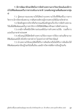 7. มีการพัฒนาทักษะนิสิตในการจัดทาบทความจากวิทยานิพนธ์และมีการ 
นาไปตีพิมพ์เผยแพร่ในวารสารระดับนานาชาติ (เกณฑ์มาตรฐานเพิ่มเติมเฉพาะกลุ่ม 
ง) 
7.1 ผู้สอนอำจมอบหมำยให้นิสิตอ่ำนบทควำมวิจัยที่ตีพิมพ์ในวำรสำร 
วิชำกำร มีกำรวิพำกษ์บทควำม กำรสังเครำะห์ควำมรู้จำกบทควำมวิจัยในรำยวิชำต่ำงๆ 
7.2 จัดหลักสูตรรำยวิชำหรือกิจกรรมเสริมหลักสูตรเกี่ยวกับกำรจัดทำบทควำม 
วิจัยเพื่อตีพิมพ์เผยแพร่ในวำรสำรวิชำกำรให้นิสิตได้พัฒนำทักษะกำรจัดทำบทควำม 
7.3 อำจมีกำรตั้งคลินิกให้ควำมช่วยเหลือในกำรทำบทควำมวิจัย รวมทั้งกำร 
แปลเป็นภำษำต่ำงประเทศ 
7.4 สนับสนุนให้นิสิตจัดทำบทควำมวิจัยจำกผลกำรวิจัยบำงส่วนที่สำมำรถ 
ตีพิมพ์เผยแพร่ได้ ส่งไปยังวำรสำรต่ำงๆ ในระหว่ำงกำรทำวิทยำนิพนธ์ 
7.5 นำบทควำมวิจัยของนิสิตที่ได้รับกำรคัดเลือกหรือไม่ได้รับกำรคัดเลือกให้ 
ตีพิมพ์เผยแพร่มำเรียนรู้ร่วมกันในชั้นเรียน และมีกำรวิพำกษ์เพื่อกำรเรียนรู้ร่วมกัน 
คู่มือตัวบ่งชี้และเกณฑ์ประเมินคุณภาพภายใน สาหรับคณะวิชา มก. ปีการศึกษา 2554 และปีการศึกษา 2555 57 
 