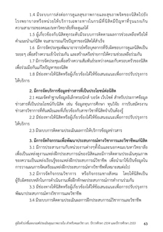 1.4 มีระบบกำรส่งต่อกำรดูแลสุขภำพกำยและสุขภำพจิตของนิสิตไปยัง 
โรงพยำบำลหรือหน่วยให้บริกำรเฉพำะทำงในกรณีที่นิสิตมีปัญหำที่รุนแรงเกิน 
ควำมสำมำรถของคณะ/มหำวิทยำลัยที่จะดูแลได้ 
1.5 ผู้เกี่ยวข้องกับนิสิตทุกระดับมีระบบกำรติดตำมผลกำรช่วยเหลือหรือให้ 
คำแนะนำแก่นิสิต จนสำมำรถแก้ไขปัญหำของนิสิตได้สำเร็จ 
1.6 มีกำรจัดประชุมพัฒนำอำจำรย์หรือบุคลำกรที่รับผิดชอบกำรดูแลนิสิตเป็น 
ระยะๆ เพื่อสร้ำงควำมเข้ำใจร่วมกัน และสร้ำงเครือข่ำยกำรให้ควำมช่วยเหลือร่วมกัน 
1.7 มีกำรจัดประชุมเพื่อสร้ำงควำมสัมพันธ์ระหว่ำงคณะกับครอบครัวของนิสิต 
เพื่อร่วมมือกันแก้ไขปัญหำของนิสิต 
1.8 มีช่องทำงให้นิสิตหรือผู้เกี่ยวข้องได้ให้ข้อเสนอแนะเพื่อกำรปรับปรุงกำร 
ให้บริกำร 
2. มีการจัดบริการข้อมูลข่าวสารที่เป็นประโยชน์ต่อนิสิต 
2.1 คณะจัดทำฐำนข้อมูลอิเล็กทรอนิกส์ บอร์ด เว็บไซต์ สำหรับประกำศข้อมูล 
ข่ำวสำรที่เป็นประโยชน์กับนิสิต เช่น ข้อมูลทุนกำรศึกษำ ทุนวิจัย กำรรับสมัครงำน 
ข่ำวสำรวิชำกำรที่ทันสมัยและที่เกี่ยวข้องกับสำขำวิชำที่นิสิตจำเป็นต้องรู้ 
2.2 มีช่องทำงให้นิสิตหรือผู้เกี่ยวข้องได้ให้ข้อเสนอแนะเพื่อกำรปรับปรุงกำร 
ให้บริกำร 
2.3 มีระบบกำรติดตำมประเมินผลกำรให้บริกำรข้อมูลข่ำวสำร 
3. มีการจัดกิจกรรมเพื่อพัฒนาประสบการณ์ทางวิชาการและวิชาชีพแก่นิสิต 
3.1 มีกำรประสำนงำนกับหน่วยงำนต่ำงๆทั้งในและนอกคณะ/มหำวิทยำลัย 
เพื่อเป็นแหล่งดูงำนแหล่งฝึกประสบกำรณ์ของนิสิตและมีกำรติดตำมประเมินคุณภำพ 
ของควำมเป็นแหล่งเรียนรู้ของแหล่งฝึกประสบกำรณ์วิชำชีพ เพื่อนำมำใช้เป็นข้อมูลใน 
กำรวำงแผนกำรจัดเตรียมแหล่งฝึกประสบกำรณ์ทำงวิชำชีพที่เหมำะสมต่อไป 
3.2 มีกำรจัดกิจกรรมวิชำกำร หรือกิจกรรมทำงสังคม โดยให้นิสิตเป็น 
ผู้รับผิดชอบหลักในกำรดำเนินงำนเพื่อฝึกทักษะประสบกำรณ์กำรทำงำนร่วมกัน 
3.3 มีช่องทำงให้นิสิตหรือผู้เกี่ยวข้องได้ให้ข้อเสนอแนะเพื่อกำรปรับปรุงกำร 
พัฒนำประสบกำรณ์ทำงวิชำกำรและวิชำชีพ 
3.4 มีระบบกำรติดตำมประเมินผลกำรฝึกประสบกำรณ์วิชำกำรและวิชำชีพ 
คู่มือตัวบ่งชี้และเกณฑ์ประเมินคุณภาพภายใน สาหรับคณะวิชา มก. ปีการศึกษา 2554 และปีการศึกษา 2555 63 
 