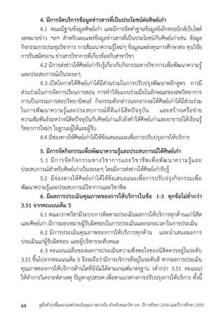 4. มีการจัดบริการข้อมูลข่าวสารที่เป็นประโยชน์ต่อศิษย์เก่า 
4.1 คณะมีฐำนข้อมูลศิษย์เก่ำ และมีกำรจัดทำฐำนข้อมูลอิเล็กทรอนิกส์เว็บไซต์ 
จดหมำยข่ำว ฯลฯ สำหรับเผยแพร่ข้อมูลข่ำวสำรที่เป็นประโยชน์กับศิษย์เก่ำเช่น ข้อมูล 
กิจกรรมกำรประชุมวิชำกำร กำรสัมมนำควำมรู้ใหม่ๆ ข้อมูลแหล่งทุนกำรศึกษำต่อ ทุนวิจัย 
กำรรับสมัครงำน ข่ำวสำรวิชำกำรที่เกี่ยวข้องกับสำขำวิชำ 
4.2 มีกำรส่งข่ำวให้ศิษย์เก่ำรับรู้เกี่ยวกับกิจกรรมทำงวิชำกำรเพื่อพัฒนำควำมรู้ 
และประสบกำรณ์เป็นระยะๆ 
4.3 เปิดโอกำสให้ศิษย์เก่ำได้มีส่วนร่วมในกำรปรับปรุงพัฒนำหลักสูตร กำรมี 
ส่วนร่วมในกำรจัดกำรเรียนกำรสอน กำรทำวิจัยแบบร่วมมือในลักษณะของสหวิทยำกำร 
กำรเป็นกรรมกำรสอบวิทยำนิพนธ์ กิจกรรมดังกล่ำวนอกจำกจะให้ศิษย์เก่ำได้มีส่วนร่วม 
ในกำรพัฒนำควำมรู้และประสบกำรณ์ที่ดีแก่นิสิตปัจจุบัน และสร้ำงเครือข่ำย 
ควำมสัมพันธ์ระหว่ำงนิสิตปัจจุบันกับศิษย์เก่ำแล้วยังทำให้ศิษย์เก่ำและอำจำรย์ได้เรียนรู้ 
วิทยำกำรใหม่ๆ ในฐำนะผู้ให้และผู้รับ 
4.4 มีช่องทำงให้ศิษย์เก่ำได้ให้ข้อเสนอแนะเพื่อกำรปรับปรุงกำรให้บริกำร 
5. มีการจัดกิจกรรมเพื่อพัฒนาความรู้และประสบการณ์ให้ศิษย์เก่า 
5.1 มีกำรจัดกิจกรรมทำงวิชำกำรและวิชำชีพเพื่อพัฒนำควำมรู้และ 
ประสบกำรณ์สำหรับศิษย์เก่ำเป็นระยะๆ โดยมีกำรส่งข่ำวให้ศิษย์เก่ำรับรู้ 
5.2 มีช่องทำงให้ศิษย์เก่ำได้ให้ข้อเสนอแนะเพื่อกำรปรับปรุงกิจกรรมเพื่อ 
พัฒนำควำมรู้และประสบกำรณ์วิชำกำรและวิชำชีพ 
6. มีผลการประเมินคุณภาพของการให้บริการในข้อ 1-3 ทุกข้อไม่ต่ากว่า 
3.51 จากคะแนนเต็ม 5 
6.1 คณะ/ภำควิชำมีระบบกำรติดตำมประเมินผลกำรให้บริกำรทุกด้ำนแก่นิสิต 
และศิษย์เก่ำ มีกำรมอบหมำยผู้รับผิดชอบในกำรประเมินและระยะเวลำในกำรประเมิน 
6.2 มีกำรประเมินคุณภำพของกำรให้บริกำรทุกด้ำน และนำเสนอผลกำร 
ประเมินแก่ผู้รับผิดชอบ และผู้บริหำรระดับคณะ 
6.3 คะแนนเฉลี่ยของผลกำรประเมินควำมพึงพอใจของนิสิตควรอยู่ในระดับ 
3.51 ขึ้นไปจำกคะแนนเต็ม 5 จึงจะถือว่ำมีกำรบริกำรที่อยู่ในระดับดี หำกผลกำรประเมิน 
คุณภำพของกำรให้บริกำรด้ำนใดที่ยังไม่ได้ตำมเกณฑ์มำตรฐำน (ต่ำกว่ำ 3.51 คะแนน) 
ให้ทำกำรวิเครำะห์สำเหตุ ปัญหำอุปสรรค เพื่อหำแนวทำงกำรปรับปรุงกำรให้บริกำร ทั้งนี้ 
คู่มือตัวบ่งชี้และเกณฑ์ประเมินคุณภาพภายใน สาหรับคณะวิชา มก. ปีก 64 ารศึกษา 2554 และปีการศึกษา 2555 
 
