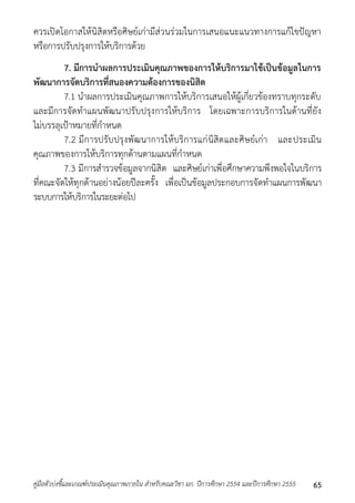 ควรเปิดโอกำสให้นิสิตหรือศิษย์เก่ำมีส่วนร่วมในกำรเสนอแนะแนวทำงกำรแก้ไขปัญหำ 
หรือกำรปรับปรุงกำรให้บริกำรด้วย 
7. มีการนาผลการประเมินคุณภาพของการให้บริการมาใช้เป็นข้อมูลในการ 
พัฒนาการจัดบริการที่สนองความต้องการของนิสิต 
7.1 นำผลกำรประเมินคุณภำพกำรให้บริกำรเสนอให้ผู้เกี่ยวข้องทรำบทุกระดับ 
และมีกำรจัดทำแผนพัฒนำปรับปรุงกำรให้บริกำร โดยเฉพำะกำรบริกำรในด้ำนที่ยัง 
ไม่บรรลุเป้ำหมำยที่กำหนด 
7.2 มีกำรปรับปรุงพัฒนำกำรให้บริกำรแก่นิสิตและศิษย์เก่ำ และประเมิน 
คุณภำพของกำรให้บริกำรทุกด้ำนตำมแผนที่กำหนด 
7.3 มีกำรสำรวจข้อมูลจำกนิสิต และศิษย์เก่ำเพื่อศึกษำควำมพึงพอใจในบริกำร 
ที่คณะจัดให้ทุกด้ำนอย่ำงน้อยปีละครั้ง เพื่อเป็นข้อมูลประกอบกำรจัดทำแผนกำรพัฒนำ 
ระบบกำรให้บริกำรในระยะต่อไป 
คู่มือตัวบ่งชี้และเกณฑ์ประเมินคุณภาพภายใน สาหรับคณะวิชา มก. ปีการศึกษา 2554 และปีการศึกษา 2555 65 
 