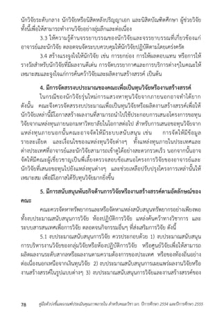 นักวิจัยระดับกลำง นักวิจัยหรือนิสิตหลังปริญญำเอก และนิสิตบัณฑิตศึกษำ ผู้ช่วยวิจัย 
ทั้งนี้เพื่อให้สำมำรถทำงำนวิจัยอย่ำงลุ่มลึกและต่อเนื่อง 
3.3 ให้ควำมรู้ด้ำนจรรยำบรรณของนักวิจัยและจรรยำบรรณที่เกี่ยวข้องแก่ 
อำจำรย์และนักวิจัย ตลอดจนจัดระบบควบคุมให้นักวิจัยปฏิบัติตำมโดยเคร่งครัด 
3.4 สร้ำงแรงจูงใจให้นักวิจัย เช่น กำรยกย่อง กำรให้ผลตอบแทน หรือกำรให้ 
รำงวัลสำหรับนักวิจัยที่มีผลงำนดีเด่น กำรจัดบรรยำกำศและกำรบริกำรต่ำงๆในคณะให้ 
เหมำะสมและจูงใจแก่กำรค้นคว้ำวิจัยและผลิตงำนสร้ำงสรรค์ เป็นต้น 
4. มีการจัดสรรงบประมาณของคณะเพื่อเป็นทุนวิจัยหรืองานสร้างสรรค์ 
ในกรณีของนักวิจัยรุ่นใหม่กำรแสวงหำทุนวิจัยจำกภำยนอกอำจทำได้ยำก 
ดังนั้น คณะจึงควรจัดสรรงบประมำณเพื่อเป็นทุนวิจัยหรือผลิตงำนสร้ำงสรรค์เพื่อให้ 
นักวิจัยเหล่ำนี้มีโอกำสสร้ำงผลงำนที่สำมำรถนำไปใช้ประกอบกำรเสนอโครงกำรขอทุน 
วิจัยจำกแหล่งทุนภำยนอกมหำวิทยำลัยในโอกำสต่อไป สำหรับกำรเสนอขอทุนวิจัยจำก 
แหล่งทุนภำยนอกนั้นคณะอำจจัดให้มีระบบสนับสนุน เช่น กำรจัดให้มีข้อมูล 
รำยละเอียด และเงื่อนไขของแหล่งทุนวิจัยต่ำงๆ ทั้งแหล่งทุนภำยในประเทศและ 
ต่ำงประเทศที่อำจำรย์และนักวิจัยสำมำรถเข้ำดูได้อย่ำงสะดวกรวดเร็ว นอกจำกนั้นอำจ 
จัดให้มีคณะผู้เชี่ยวชำญเป็นพี่เลี้ยงตรวจสอบข้อเสนอโครงกำรวิจัยของอำจำรย์และ 
นักวิจัยที่เสนอขอทุนไปยังแหล่งทุนต่ำงๆ และช่วยเหลือปรับปรุงโครงกำรเหล่ำนั้นให้ 
เหมำะสม เพื่อมีโอกำสได้รับทุนวิจัยมำกยิ่งขึ้น 
5. มีการสนับสนุนพันธกิจด้านการวิจัยหรืองานสร้างสรรค์ตามอัตลักษณ์ของ 
คณะ 
คณะควรจัดหำทรัพยำกรและหรือจัดหำแหล่งสนับสนุนทรัพยำกรอย่ำงเพียงพอ 
ทั้งงบประมำณสนับสนุนกำรวิจัย ห้องปฏิบัติกำรวิจัย แหล่งค้นคว้ำทำงวิชำกำร และ 
ระบบสำรสนเทศเพื่อกำรวิจัย ตลอดจนกิจกรรมอื่นๆ ที่ส่งเสริมกำรวิจัย ดังนี้ 
5.1 งบประมำณสนับสนุนกำรวิจัย ควรประกอบด้วย 1) งบประมำณสนับสนุน 
กำรบริหำรงำนวิจัยของกลุ่มวิจัยหรือห้องปฏิบัติกำรวิจัย หรือศูนย์วิจัยเพื่อให้สำมำรถ 
ผลิตผลงำนระดับสำกลหรือผลงำนตำมควำมต้องกำรของประเทศ หรือของท้องถิ่นอย่ำง 
ต่อเนื่องนอกเหนือจำกเงินทุนวิจัย 2) งบประมำณสนับสนุนกำรเผยแพร่ผลงำนวิจัยหรือ 
งำนสร้ำงสรรค์ในรูปแบบต่ำงๆ 3) งบประมำณสนับสนุนกำรวิจัยและงำนสร้ำงสรรค์ของ 
คู่มือตัวบ่งชี้และเกณฑ์ประเมินคุณภาพภายใน สาหรับคณะวิชา มก. ปีก 78 ารศึกษา 2554 และปีการศึกษา 2555 
 