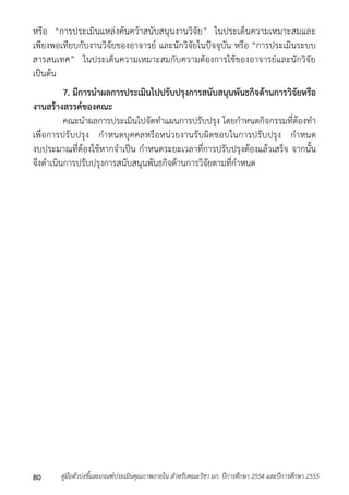 หรือ “กำรประเมินแหล่งค้นคว้ำสนับสนุนงำนวิจัย” ในประเด็นควำมเหมำะสมและ 
เพียงพอเทียบกับงำนวิจัยของอำจำรย์ และนักวิจัยในปัจจุบัน หรือ “กำรประเมินระบบ 
สำรสนเทศ” ในประเด็นควำมเหมำะสมกับควำมต้องกำรใช้ของอำจำรย์และนักวิจัย 
เป็นต้น 
7. มีการนาผลการประเมินไปปรับปรุงการสนับสนุนพันธกิจด้านการวิจัยหรือ 
งานสร้างสรรค์ของคณะ 
คณะนำผลกำรประเมินไปจัดทำแผนกำรปรับปรุง โดยกำหนดกิจกรรมที่ต้องทำ 
เพื่อกำรปรับปรุง กำหนดบุคคลหรือหน่วยงำนรับผิดชอบในกำรปรับปรุง กำหนด 
งบประมำณที่ต้องใช้หำกจำเป็น กำหนดระยะเวลำที่กำรปรับปรุงต้องแล้วเสร็จ จำกนั้น 
จึงดำเนินกำรปรับปรุงกำรสนับสนุนพันธกิจด้ำนกำรวิจัยตำมที่กำหนด 
คู่มือตัวบ่งชี้และเกณฑ์ประเมินคุณภาพภายใน สาหรับคณะวิชา มก. ปีก 80 ารศึกษา 2554 และปีการศึกษา 2555 
 