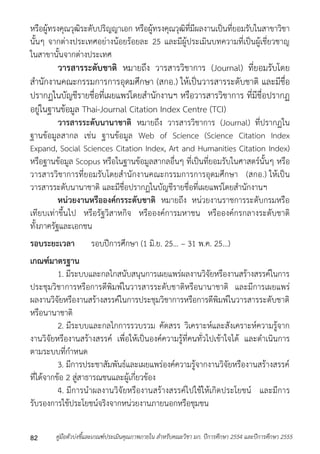 หรือผู้ทรงคุณวุฒิระดับปริญญำเอก หรือผู้ทรงคุณวุฒิที่มีผลงำนเป็นที่ยอมรับในสำขำวิชำ 
นั้นๆ จำกต่ำงประเทศอย่ำงน้อยร้อยละ 25 และมีผู้ประเมินบทควำมที่เป็นผู้เชี่ยวชำญ 
ในสำขำนั้นจำกต่ำงประเทศ 
วารสารระดับชาติ หมำยถึง วำรสำรวิชำกำร (Journal) ที่ยอมรับโดย 
สำนักงำนคณะกรรมกำรกำรอุดมศึกษำ (สกอ.) ให้เป็นวำรสำรระดับชำติ และมีชื่อ 
ปรำกฏในบัญชีรำยชื่อที่เผยแพร่โดยสำนักงำนฯ หรือวำรสำรวิชำกำร ที่มีชื่อปรำกฏ 
อยู่ในฐำนข้อมูล Thai-Journal Citation Index Centre (TCI) 
วารสารระดับนานาชาติ หมำยถึง วำรสำรวิชำกำร (Journal) ที่ปรำกฏใน 
ฐำนข้อมูลสำกล เช่น ฐำนข้อมูล Web of Science (Science Citation Index 
Expand, Social Sciences Citation Index, Art and Humanities Citation Index) 
หรือฐำนข้อมูล Scopus หรือในฐำนข้อมูลสำกลอื่นๆ ที่เป็นที่ยอมรับในศำสตร์นั้นๆ หรือ 
วำรสำรวิชำกำรที่ยอมรับโดยสำนักงำนคณะกรรมกำรกำรอุดมศึกษำ (สกอ.) ให้เป็น 
วำรสำรระดับนำนำชำติ และมีชื่อปรำกฏในบัญชีรำยชื่อที่เผยแพร่โดยสำนักงำนฯ 
หน่วยงานหรือองค์กรระดับชาติ หมำยถึง หน่วยงำนรำชกำรระดับกรมหรือ 
เทียบเท่ำขึ้นไป หรือรัฐวิสำหกิจ หรือองค์กำรมหำชน หรือองค์กรกลำงระดับชำติ 
ทั้งภำครัฐและเอกชน 
รอบระยะเวลา รอบปีกำรศึกษำ (1 มิ.ย. 25... – 31 พ.ค. 25...) 
เกณฑ์มาตรฐาน 
1. มีระบบและกลไกสนับสนุนกำรเผยแพร่ผลงำนวิจัยหรืองำนสร้ำงสรรค์ในกำร 
ประชุมวิชำกำรหรือกำรตีพิมพ์ในวำรสำรระดับชำติหรือนำนำชำติ และมีกำรเผยแพร่ 
ผลงำนวิจัยหรืองำนสร้ำงสรรค์ในกำรประชุมวิชำกำรหรือกำรตีพิมพ์ในวำรสำรระดับชำติ 
หรือนำนำชำติ 
2. มีระบบและกลไกกำรรวบรวม คัดสรร วิเครำะห์และสังเครำะห์ควำมรู้จำก 
งำนวิจัยหรืองำนสร้ำงสรรค์ เพื่อให้เป็นองค์ควำมรู้ที่คนทั่วไปเข้ำใจได้ และดำเนินกำร 
ตำมระบบที่กำหนด 
3. มีกำรประชำสัมพันธ์และเผยแพร่องค์ควำมรู้จำกงำนวิจัยหรืองำนสร้ำงสรรค์ 
ที่ได้จำกข้อ 2 สู่สำธำรณชนและผู้เกี่ยวข้อง 
4. มีกำรนำผลงำนวิจัยหรืองำนสร้ำงสรรค์ไปใช้ให้เกิดประโยชน์ และมีกำร 
รับรองกำรใช้ประโยชน์จริงจำกหน่วยงำนภำยนอกหรือชุมชน 
คู่มือตัวบ่งชี้และเกณฑ์ประเมินคุณภาพภายใน สาหรับคณะวิชา มก. ปีก 82 ารศึกษา 2554 และปีการศึกษา 2555 
 
