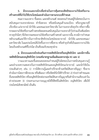 5. มีระบบและกลไกเพื่อช่วยในการคุ้มครองสิทธิของงานวิจัยหรืองาน 
สร้างสรรค์ที่นาไปใช้ประโยชน์และดาเนินการตามระบบที่กาหนด 
คณะวำงแนวทำง ขั้นตอน และหลักเกณฑ์ ตลอดจนกำหนดผู้รับผิดชอบในกำร 
สนับสนุนกำรเจรจำต่อรอง ทำข้อตกลง หรือสนับสนุนด้ำนระเบียบ หรือกฎหมำยที่ 
เกี่ยวข้อง แก่อำจำรย์ นักวิจัย และคณะ/มหำวิทยำลัย ในกำรเจรจำเชิงธุรกิจ หรือกำรซื้อ 
ขำยผลงำนวิจัยหรืองำนสร้ำงสรรค์ตลอดจนสนับสนุนในกำรเจรจำเข้ำไปร่วมเป็นพันธมิตร 
ทำงธุรกิจใดๆ ที่เกิดจำกผลของงำนวิจัยหรืองำนสร้ำงสรรค์ นอกจำกนั้น ควรมีกำรกำหนด 
หลักเกณฑ์และวิธีกำรในกำรรักษำสิทธิประโยชน์ของอำจำรย์ นักวิจัย และของคณะ/ 
มหำวิทยำลัย ในผลประโยชน์ที่เกิดขึ้นจำกกำรซื้อขำย หรือทำธุรกิจที่เป็นผลจำกงำนวิจัย 
โดยเป็นหลักเกณฑ์ที่โปร่งใส เป็นที่ยอมรับของทุกฝ่ำย 
6. มีระบบและกลไกส่งเสริมการจดสิทธิบัตรหรืออนุสิทธิบัตร และมีการยื่น 
จดสิทธิบัตรและอนุสิทธิบัตร (เกณฑ์มาตรฐานเพิ่มเติมเฉพาะกลุ่ม ค1 และ ง) 
วำงแนวทำงและขั้นตอนตลอดจนกำหนดผู้รับผิดชอบในกำรสนับสนุนควำมรู้ 
และอำนวยควำมสะดวกในกำรจดสิทธิบัตรและอนุสิทธิบัตรแก่อำจำรย์ และนักวิจัยใน 
ประเด็นต่ำงๆ เช่น 1) กำรให้ควำมรู้และคำปรึกษำด้ำนทรัพย์สินทำงปัญญำ ซึ่งอำจ 
ดำเนินกำรโดยกำรฝึกอบรม หรือสัมมนำ หรือจัดคลินิกให้คำปรึกษำ 2) ช่วยร่ำงคำขอและ 
ยื่นขอจดสิทธิบัตร หรืออนุสิทธิบัตรต่อกรมทรัพย์สินทำงปัญญำหรือสำนักงำนเทียบเท่ำใน 
ต่ำงประเทศ 3) ประสำนงำนกำรอนุญำตให้ใช้สิทธิในสิทธิบัตร อนุสิทธิบัตร เพื่อใช้ 
ประโยชน์เชิงพำณิชย์ เป็นต้น 
คู่มือตัวบ่งชี้และเกณฑ์ประเมินคุณภาพภายใน สาหรับคณะวิชา มก. ปีการศึกษา 2554 และปีการศึกษา 2555 85 
 