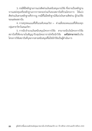3. กรณีที่มีหลักฐำนกำรแบ่งสัดส่วนเงินสนับสนุนงำนวิจัย ซึ่งอำจเป็นหลักฐำน 
จำกแหล่งทุนหรือหลักฐำนจำกกำรตกลงร่วมกันของสถำบันที่ร่วมโครงกำร ให้แบ่ง 
สัดส่วนเงินตำมหลักฐำนที่ปรำกฏ กรณีที่ไม่มีหลักฐำนให้แบ่งเงินตำมสัดส่วน ผู้ร่วมวิจัย 
ของแต่ละสถำบัน 
4. กำรสรุปคะแนนที่ได้ในระดับคณะวิชำ = ค่ำเฉลี่ยของคะแนนที่ได้ของทุก 
กลุ่มสำขำวิชำในคณะวิชำ 
5. กำรนับจำนวนเงินสนับสนุนโครงกำรวิจัย สำมำรถนับเงินโครงกำรวิจัย 
สถำบันที่ได้ลงนำมในสัญญำรับทุนโดยอำจำรย์หรือนักวิจัย แต่ไม่สามารถนับเงิน 
โครงกำรวิจัยสถำบันที่บุคลำกรสำยสนับสนุนที่ไม่ใช่นักวิจัยเป็นผู้ดำเนินกำร 
คู่มือตัวบ่งชี้และเกณฑ์ประเมินคุณภาพภายใน สาหรับคณะวิชา มก. ปีก 88 ารศึกษา 2554 และปีการศึกษา 2555 
 