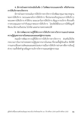 4. มีการนาผลการประเมินในข้อ 3 ไปพัฒนาระบบและกลไก หรือกิจกรรม 
การให้บริการทางวิชาการ 
มีกำรนำผลกำรประเมินกำรให้บริกำรทำงวิชำกำรไปพัฒนำคุณภำพมำตรฐำน 
ของกำรให้บริกำร ระบบและกลไกกำรให้บริกำร ซึ่งประกอบด้วยรูปแบบกำรให้บริกำร 
ขอบเขตกำรให้บริกำร ค่ำใช้จ่ำย ระยะเวลำในกำรให้บริกำร สัญญำกำรบริกำร ซึ่งรวมทั้ง 
กำรควบคุมและกำรกำกับคุณภำพของกำรให้บริกำร โดยจัดให้มีระบบกำรให้ข้อมูลที่ 
ชัดเจน มีควำมเป็นธรรม โปร่งใส และสำมำรถตรวจสอบได้ 
5. มีการพัฒนาความรู้ที่ได้จากการให้บริการทางวิชาการและถ่ายทอด 
ความรู้สู่บุคลากรภายในคณะและเผยแพร่สู่สาธารณชน 
คณะมีกำรพัฒนำควำมรู้ที่ได้จำกกำรให้บริกำรทำงวิชำกำร ส่งเสริมให้เกิด 
กระบวนกำรในกำรถ่ำยทอดควำมรู้สู่บุคลำกรภำยในคณะ ซึ่งรวมทั้งผู้เรียนด้วย จัดให้มี 
กำรแลกเปลี่ยนควำมคิดและเผยแพร่ประสบกำรณ์ในกำรให้บริกำรผ่ำนทำงสื่อกำรเรียนรู้ 
ต่ำงๆ รวมทั้งจัดทำฐำนข้อมูลกำรบริกำรวิชำกำรเผยแพร่สู่สำธำรณะ 
คู่มือตัวบ่งชี้และเกณฑ์ประเมินคุณภาพภายใน สาหรับคณะวิชา มก. ปีการศึกษา 2554 และปีการศึกษา 2555 95 
 