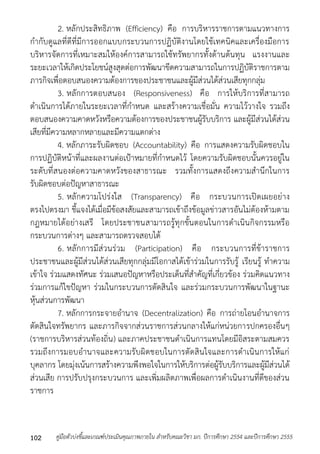 2. หลักประสิทธิภำพ (Efficiency) คือ กำรบริหำรรำชกำรตำมแนวทำงกำร 
กำกับดูแลที่ดีที่มีกำรออกแบบกระบวนกำรปฏิบัติงำนโดยใช้เทคนิคและเครื่องมือกำร 
บริหำรจัดกำรที่เหมำะสมให้องค์กำรสำมำรถใช้ทรัพยำกรทั้งด้ำนต้นทุน แรงงำนและ 
ระยะเวลำให้เกิดประโยชน์สูงสุดต่อกำรพัฒนำขีดควำมสำมำรถในกำรปฏิบัติรำชกำรตำม 
ภำรกิจเพื่อตอบสนองควำมต้องกำรของประชำชนและผู้มีส่วนได้ส่วนเสียทุกกลุ่ม 
3. หลักกำรตอบสนอง (Responsiveness) คือ กำรให้บริกำรที่สำมำรถ 
ดำเนินกำรได้ภำยในระยะเวลำที่กำหนด และสร้ำงควำมเชื่อมั่น ควำมไว้วำงใจ รวมถึง 
ตอบสนองควำมคำดหวังหรือควำมต้องกำรของประชำชนผู้รับบริกำร และผู้มีส่วนได้ส่วน 
เสียที่มีควำมหลำกหลำยและมีควำมแตกต่ำง 
4. หลักภำระรับผิดชอบ (Accountability) คือ กำรแสดงควำมรับผิดชอบใน 
กำรปฏิบัติหน้ำที่และผลงำนต่อเป้ำหมำยที่กำหนดไว้ โดยควำมรับผิดชอบนั้นควรอยู่ใน 
ระดับที่สนองต่อควำมคำดหวังของสำธำรณะ รวมทั้งกำรแสดงถึงควำมสำนึกในกำร 
รับผิดชอบต่อปัญหำสำธำรณะ 
5. หลักควำมโปร่งใส (Transparency) คือ กระบวนกำรเปิดเผยอย่ำง 
ตรงไปตรงมำ ชี้แจงได้เมื่อมีข้อสงสัยและสำมำรถเข้ำถึงข้อมูลข่ำวสำรอันไม่ต้องห้ำมตำม 
กฎหมำยได้อย่ำงเสรี โดยประชำชนสำมำรถรู้ทุกขั้นตอนในกำรดำเนินกิจกรรมหรือ 
กระบวนกำรต่ำงๆ และสำมำรถตรวจสอบได้ 
6. หลักกำรมีส่วนร่วม (Participation) คือ กระบวนกำรที่ข้ำรำชกำร 
ประชำชนและผู้มีส่วนได้ส่วนเสียทุกกลุ่มมีโอกำสได้เข้ำร่วมในกำรรับรู้ เรียนรู้ ทำควำม 
เข้ำใจ ร่วมแสดงทัศนะ ร่วมเสนอปัญหำหรือประเด็นที่สำคัญที่เกี่ยวข้อง ร่วมคิดแนวทำง 
ร่วมกำรแก้ไขปัญหำ ร่วมในกระบวนกำรตัดสินใจ และร่วมกระบวนกำรพัฒนำในฐำนะ 
หุ้นส่วนกำรพัฒนำ 
7. หลักกำรกระจำยอำนำจ (Decentralization) คือ กำรถ่ำยโอนอำนำจกำร 
ตัดสินใจทรัพยำกร และภำรกิจจำกส่วนรำชกำรส่วนกลำงให้แก่หน่วยกำรปกครองอื่นๆ 
(รำชกำรบริหำรส่วนท้องถิ่น) และภำคประชำชนดำเนินกำรแทนโดยมีอิสระตำมสมควร 
รวมถึงกำรมอบอำนำจและควำมรับผิดชอบในกำรตัดสินใจและกำรดำเนินกำรให้แก่ 
บุคลำกร โดยมุ่งเน้นกำรสร้ำงควำมพึงพอใจในกำรให้บริกำรต่อผู้รับบริกำรและผู้มีส่วนได้ 
ส่วนเสีย กำรปรับปรุงกระบวนกำร และเพิ่มผลิตภำพเพื่อผลกำรดำเนินงำนที่ดีของส่วน 
รำชกำร 
คู่มือตัวบ่งชี้และเกณฑ์ประเมินคุณภาพภายใน สาหรับคณะวิชา มก. ปีก 102 ารศึกษา 2554 และปีการศึกษา 2555 
 