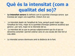 Què és la intensitat (com a qualitat del so)? La intensitat sonora  és defineix com la quantitat d'energia sonora  que travessa per segon una superfície. (Volum d’un so) La intensitat depèn de l'amplitud de l'ona, perquè quant major siga l'amplitud de l'ona, major és la quantitat d'energia (potència acústica) que genera i, per tant, major és la intensitat del so. La intensitat del so que es percep subjectivament que és el que es denomina sonoritat i permet ordenar sons en una escala del més fort al més dèbil.  La intensitat sonora disminueix amb la distància de la font.  
