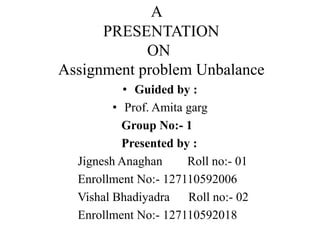 A
PRESENTATION
ON
Assignment problem Unbalance
• Guided by :
• Prof. Amita garg
Group No:- 1
Presented by :
Jignesh Anaghan Roll no:- 01
Enrollment No:- 127110592006
Vishal Bhadiyadra Roll no:- 02
Enrollment No:- 127110592018
 