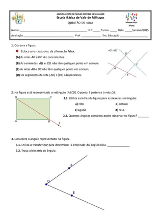 1. Observa a figura.
Coloca uma cruz junto da afirmação falsa.
(A) As retas AD e DC são concorrentes.
(B) As semirretas AB e CD não têm qualquer ponto em comum.
(C) As retas AB e DC não têm qualquer ponto em comum.
(D) Os segmentos de reta [AD] e [BC] são paralelos.
2. Na figura está representado o retângulo [ABCD]. O ponto E pertence à reta DB.
2.1. Utiliza as letras da figura para escreveres um ângulo:
a) reto b) obtuso
c) agudo d) raso
2.2. Quantos ângulos convexos podes observar na figura? _______
3. Considera o ângulo representado na figura.
3.1. Utiliza o transferidor para determinar a amplitude do ângulo BOA. ______________
3.2. Traça a bissetriz do ângulo.
AGRUPAMENTODEESCOLAS DENVALEDEMILHAÇOS
Escola Básica de Vale de Milhaços
QUESTÃO DE AULA
Nome:_______________________________________________ N.º _____ Turma: _____ Data: _____/janeiro/2015
Avaliação:___________________________________ Prof.______________ Enc. Educação ____________________
Matemática
5ºano
 