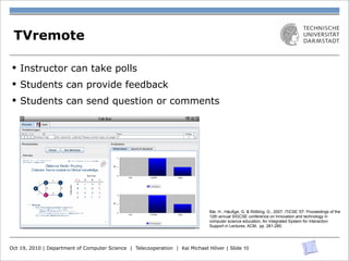 n         phones. Only 4 out of 72 were willing to do so. To oﬀer a
o         free of charge solution, we installed a Bluetooth access point
-         in one of our lecture halls and extended the client application
s         for Bluetooth use [1].
n
 ,    TVremote for use during lectures
       3.2 Educator client
             The educator uses a client which is divided into two parts:
a         one for student-initiated content (such as questions and evalu-
y
     §   Instructor can take polls
          ation), and the other for educator-initiated content, especi-
          ally quizzes. The division in two parts separates the logical-
s         ly diﬀerent elements. Additionally, both tabs are less crow-
          ded and easier can provide feedback incoming
          Students to use by the separation between
s    §
-         feedback and responses to prepared quiz questions. Figure 3
r    §   shows them as tabs insend question or comments
          Students can a tabbed pane.
n
n
f

-
n
n
-
n
e

-
-
                                                                                   Bär, H., Häußge, G. & Rößling, G., 2007, ITiCSE '07: Proceedings of the
o                                                                                  12th annual SIGCSE conference on Innovation and technology in
l                                                                                  computer science education, An Integrated System for Interaction
                                                                                   Support in Lectures. ACM, pp. 281-285.



          Figure 3: Educator client for in-lecture interaction
     Oct 19, 2010 | Department of Computer Science | Telecooperation | Kai Michael Höver | Slide 10
-
 