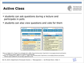 Active Class

 § students can ask questions during a lecture and
   participate in polls
 § students can also view questions and vote for them
                                                                                   UCSD CSE technical report #CS2002-0715               5




                                       Fig. 2. The admin’s and user’s Question pages. The admin’s page has more features, like lock,
Ratto, M., Shapiro, R. B., Truong, T. M., & Griswold, W. G. (2003). The activeclass project: Experiments in encouraging classroom participation.
   In Proceedings of computer support delete, hide, reveal. The list can be sorted by vote count or by time.
                                          for collaborative learning 2003.
Truong, T. M., Griswold, W. G., Ratto, M., & Star, S. L. (2002). The activeclass project: Experiments in encouraging classroom participation.
   Technical report CS2002-0715, UC san diego, department of CSE.
                             again before they leave the class (Figure 4). Waiting a minute, the ﬁrst time becomes
                             the clear winner and he announces that as the review time.
Oct 19, 2010 | Department of Computer Science | Telecooperation | Kai Michael Höver | Slide 11
                                 Now that class is over, Professor G. clicks Save to Warehouse on the Session
                             page to capture today’s questions. Thinking that one question was good, he goes to the
 