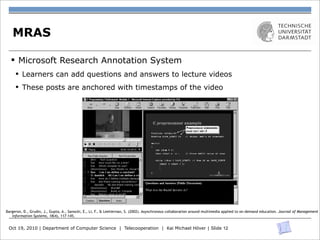 MRAS

  § Microsoft Research Annotation System
     § Learners can add questions and answers to lecture videos
     § These posts are anchored with timestamps of the video




Bargeron, D., Grudin, J., Gupta, A., Sanocki, E., Li, F., & Leetiernan, S. (2002). Asynchronous collaboration around multimedia applied to on-demand education. Journal of Management
                                                                          Figure 2: Web-based MRAS interface.
   Information Systems, 18(4), 117-145.


 Oct 19, 2010 | Department of Computer System Features and Functions | Kai Michael Höver | Slide 12
                        4.4 Annotation Science | Telecooperation
                                     The video in the upper left of the browser window in Figure 2 is displayed with a standard media player. The
 