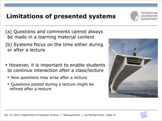 Limitations of presented systems

(a) Questions and comments cannot always
 be made in a learning material context
(b) Systems focus on the time either during
 or after a lecture


§ However, it is important to enable students
  to continue interaction after a class/lecture
  § New questions may arise after a lecture
  § Questions posted during a lecture might be
    refined after a lecture




Oct 19, 2010 | Department of Computer Science | Telecooperation | Kai Michael Höver | Slide 14
 