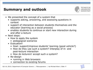 Summary and outlook

    • We presented the concept of a system that
      • supports asking, answering, and assessing questions in
        context
      • support of interaction between students themselves and the
        educator (learning as a social process)
      • enables students to continue or start new interaction during
        and after a lecture
    • Next steps:
      • How to apply the system
        • pedagogical scenarios
      • Evaluation!
        • Goal: support/improve students‘ learning (good vehicle?)
        • How do they use such a system? Interplay of in- and
          post-lecture interaction
        • How do lecturers‘ accept such a system?
      • Re-design
        • running in Web browsers
        • connection to existing forums
Oct 19, 2010 | Department of Computer Science | Telecooperation | Kai Michael Höver | Slide 17
 