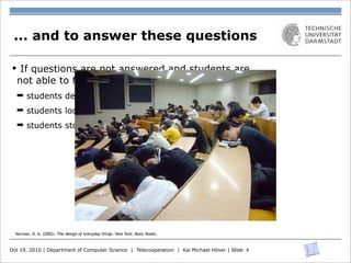 ... and to answer these questions

§ If questions are not answered and students are
  not able to follow a lecture
  ➡ students develop a certain helplessness
  ➡ students loose interest
  ➡ students stop following




  Norman, D. A. (2002). The design of everyday things. New York: Basic Books.


Oct 19, 2010 | Department of Computer Science | Telecooperation | Kai Michael Höver | Slide 4
 