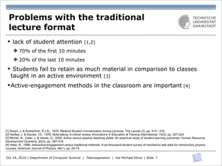Problems with the traditional
  lecture format
 § lack of student attention                             [1,2]
     ✤ 70% of the first 10 minutes
     ✤ 20% of the last 10 minutes

 § Students fail to retain as much material in comparison to classes
   taught in an active environment [3]
 § Active-engagement methods in the classroom are important [4]




[1] Stuart, J. & Rutherford, R.J.D., 1978, Medical Student Concentration during Lectures, The Lancet (2), pp. 514 - 516.
[2] Hartley, J. & Davies, I.K., 1978, Note-taking: A critical review, Innovations in Education & Training International, 15(3), pp. 207-224.
[3] Michel, N., Cater, J. & Varela, O., 2009, Active versus passive teaching styles: An empirical study of student learning outcomes, Human Resource
Development Quarterly, 20(4), pp. 397-418.
[4] Hake, R., 1998, Interactive-engagement versus traditional methods: A six-thousand-student survey of mechanics test data for introductory physics
courses, American Journal of Physics, 66(1), pp. 64-74.


Oct 19, 2010 | Department of Computer Science | Telecooperation | Kai Michael Höver | Slide 7
 