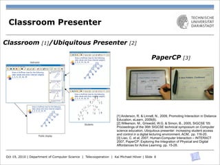 Classroom Presenter

Classroom                            [1]/Ubiquitous                 Presenter                   [2]

                                                             16        C. Liao et al.                            PaperCP                  [3]
                        Instructor

                                                                         pen-based Tablet PCs.
                                                                         Despite the digital solu-
                                                                         tions’ advantages in data
                                                                         transfer and archiving,
                                                                         some drawbacks are
                                                                         associated with these
                                                                         systems: a degraded
                                                                         reading and writing ex-
                                                                         perience due to limited
                                                                         screen size and screen Fig. 1. (Left) The original Tablet PC interface of a digital Active
                                                                         resolution, the cost of the Learning infrastructure. (Right) The new equivalent interface,
                                                                                                  [1] Anderson, R.based on Anoto technology, which consists of Blue-
                                                                                                         PaperCP, & Linnell,
                                                                         devices, and the limita- tooth digital pens andN., 2009, Promoting Interaction in Distance
                                                                                                  Education, eLearn, 2009(8).  printouts.
                                                                         tions imposed by battery
                                                                           Students               [2] Wilkerson, M., Griswold, W.G. & Simon, B., 2005, SIGCSE '05:
                                                                         life. To ease the tensionProceedings of the 36th SIGCSE technical symposium on Computer
                                                                         between physical andscience education, Ubiquitous presenter: increasing studentthem to
                                                                                                   digital affordances, a natural solution is to integrate access
                                 Public display
                                                                         create a better overall usercontrol in a digital lecturing environment. ACM, pp. 116-20.
                                                                                                  and experience.
                                                                                                  [3] Liao, C. et al, 2007, Human-Computer Interaction – INTERACT
                                                                              In this paper, we investigate how to combine the advantages of physical artifacts
                                                                         like paper with the 2007, PaperCP: Exploring the Integration of Physical and Digital
Figure 1. Classroom Presenter.The system runs on instructor, student, and public displays, each convenience of an electronic communication and archiving infra-
                                                                                                  Affordances for Active Learning. pp. 15-28.
                                                                         structure. Specifically, based on a communication model for Active Learning, we
with its own user interface. In the scenario shown here, the instructor presents a slide with an
activity.The students write solutions to the activity on their Tablet PCspropose atheir Anoto [5]-based paper interface, PaperCP (Paper Classroom Presenter)
                                                                          and submit new

  Oct 19, 2010 | Department of Computer Science |(Figure 1), for Classroom Presenter, aimed at addressing the interaction and cost-
answers to the instructor.The instructor can preview the student solutions in a ﬁlm strip (shown
                                                                            Telecooperation | Kai Michael Höver | Slide 8
on the right of the instructor view) and then selectively show student answers on the public
                                                                         benefit problems of the fully digital system. Our physical interface allows students to
display for class discussion.
 