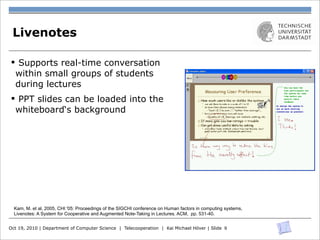 !"#$%&&'$$ $$()(*+,-$*./01234516$7$"869$,:;28<;$


 Livenotes                                                                           LM,'(O#2)3H! WM(! "6,#0! L()(! 2! )($2)52O6(! 3(/,+(! 9#)! 'M(,)!
                                                                                     ',$(! SFAA=T1! O&'! L()(! 6,$,'(3! ,-! '()$0! #9! %)#+(00,-:!
                                                                                     !
                                                                                     +2%2O,6,'7! SFG=! e?R! m8*"! "V;T! 2-3! &02O,6,'7! S+)2$%(3!
                                                                                     !
                                                                                     5(7O#2)31! 6,$,'(3! 0+)((-! 0(-0,',/,'7! '#! %(-! ,-%&'1! 2-3! 2!
                                                                                     !
                                                                                     %)(00&)(E0(-0,',/(!0+)((-!'M2'!')(2'(3!2++,3(-'26!M2-3!+#-'2+'!
 § Supports real-time conversation                                                  L,'M!'M(!0+)((-!20!%(-!,-%&'TH!!
                                                                                     !
   within small groups of students                                              !
                                                                                !
   during lectures                                                              !
                                                                                !                                       !
 § PPT slides can be loaded into the                                           !
   whiteboard‘s background                                                      !
                                                                                !
                                                                                !
                                                                                !
                                                                                !
                                                                                !
                                                                                !
                                                                                !
                                                                                !                                                                   !
                                                                                ! @,.:4&!AB!8%&!C,D&-/$&3!:3&4!,-$&4E#7&!E/4!$%&!&FG&4,)&-$!
                                                                                ! >&374,H&>!,-!$%,3!G#G&4*!',$%!$%&!,)G/4$&>!H#7I.4/:->!32,>&!
                                                                                        /77:G?,-.!$%&!$/G!2&E$J%#->!#4&#!/E!$%&!'%,$&H/#4>B!
                                                                                !
                                                                                *(+#-31!'M(!,-'()92+(!L20!#/()M2&6(3!,-!CDDC!'#!,-+#)%#)2'(!
                                                                                !
                                                                                -(L! :)#&%! 2L2)(-(00! 2-3! '#! (-2O6(! 6(+'&)(! 06,3(0! '#! O(!
                                                                                !
  Kam, M. et al, 2005, CHI '05: Proceedings of the SIGCHI conference on Human factors in computing systems,
                                                                                ,$%#)'(3H! WM,0! '2_(3! 'M(! +2%2+,'7! #9! 'M(! "6,#0! 2-3! $23(! ,'!
                                                                                !
  Livenotes: A System for Cooperative and Augmented Note-Taking in Lectures. ACM, pp. 531-40.
                                                                                ,$%#00,O6(! '#! ,-')#3&+(! Q,/(-#'(0! ,-'#! 2-! &-3():)23&2'(!
                                                                                !
                                                                                +6200!#-!2!-#-E'),/,26!0+26(!L,'M#&'!3,0)&%',#-H!P(!'M()(9#)(!
Oct 19, 2010 | Department of Computer Science | Telecooperation | Kai Michael Höver Q,/(-#'(0! '#! 62%'#%0! 2-3! 9#&-3! 'M2'! ,'! L#)5(3!
                                                                                $,:)2'(3! | Slide 9
                                                                                !
                                                                                (99(+',/(67! L,'M! 0,:-,9,+2-'67! :)(2'()! +#$%&',-:! %#L()H!
                                                                                !
 