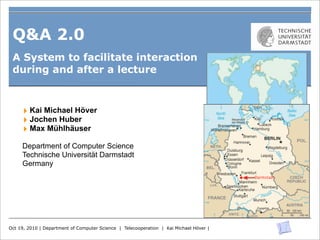 Q&A 2.0
 A System to facilitate interaction
 during and after a lecture



     ‣ Kai Michael Höver
     ‣ Jochen Huber
     ‣ Max Mühlhäuser
     Department of Computer Science
     Technische Universität Darmstadt
     Germany




Oct 19, 2010 | Department of Computer Science | Telecooperation | Kai Michael Höver |
 