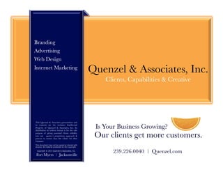 Branding
Advertising
Web Design
Internet Marketing
                                                  Quenzel & Associates, Inc.
                                                      Clients, Capabilities & Creative




This Quenzel & Associates presentation and
its contents are the exclusive Intellectual
Property of Quenzel & Associates, Inc. Its
distribution in written format is for the sole
                                                   Is Your Business Growing?
purpose of giving potential clients visibility
into our agency’s proprietary approach &
process to ensure that Our Clients Get More
                                                   Our clients get more customers.
Customers. 
This document may not be copied or shared with
anyone. All material protected by US Copyright.

 Copyright © 2013 Quenzel & Associates, Inc.
                                                         239.226.0040 | Quenzel.com 

Fort Myers            |   Jacksonville
 
