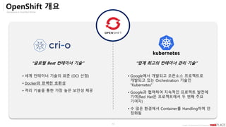 Opensource & Cloud Best Partner
Copyright ⓒ All right Reserved by 2019 Rockplace Inc.
13
OpenShift 개요
“글로벌 Best 컨테이너 기술” “업계 최고의 컨테이너 관리 기술”
▪ 세계 컨테이너 기술의 표준 (OCI 선정)
▪ Docker와 완벽한 호환성
▪ 격리 기술을 통한 가장 높은 보안성 제공
▪ Google에서 개발되고 오픈소스 프로젝트로
개발되고 있는 Orchestration 기술인
“Kubernetes”
▪ Google과 협력하여 지속적인 프로젝트 발전에
기여(Red Hat은 프로젝트에서 두 번째 주요
기여자)
▪ 수 많은 환경에서 Container를 Handling하며 안
정화됨
 