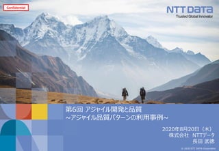 © 2020 NTT DATA Corporation
第6回 アジャイル開発と品質
~アジャイル品質パターンの利用事例~
Confidential
2020年8月20日（木）
株式会社 NTTデータ
長田 武徳
 