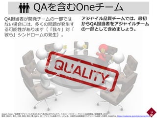 QAを含むOneチーム
14
アジャイル品質チームでは、最初
からQA担当者をアジャイルチーム
の一部として含めましょう。
QA担当者が開発チームの一部では
ない場合には、多くの問題が発生す
る可能性があります（「我々」対「
彼ら」シンドロームの発生）。
Joseph Yoder, “品質面でアジャイルであるために”,第2回enPiT-Proスマートエスイーセミナー: アジャイル品質保証と組織変革, 2018
鷲崎, 長谷川, 濱井, 小林, 長田, 田村, 陳, QA to AQ：アジャイル品質パターンによる、伝統的な品質保証からアジャイル品質への変革, CodeZine, https://codezine.jp/article/corner/813
 