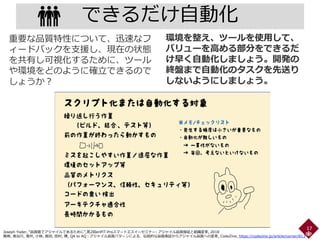 できるだけ自動化
17
環境を整え、ツールを使用して、
バリューを高める部分をできるだ
け早く自動化しましょう。開発の
終盤まで自動化のタスクを先送り
しないようにしましょう。
重要な品質特性について、迅速なフ
ィードバックを支援し、現在の状態
を共有し可視化するために、ツール
や環境をどのように確立できるので
しょうか？
Joseph Yoder, “品質面でアジャイルであるために”,第2回enPiT-Proスマートエスイーセミナー: アジャイル品質保証と組織変革, 2018
鷲崎, 長谷川, 濱井, 小林, 長田, 田村, 陳, QA to AQ：アジャイル品質パターンによる、伝統的な品質保証からアジャイル品質への変革, CodeZine, https://codezine.jp/article/corner/813
 