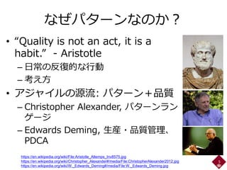 なぜパターンなのか？
• “Quality is not an act, it is a
habit.” - Aristotle
– 日常の反復的な行動
– 考え方
• アジャイルの源流: パターン＋品質
– Christopher Alexander, パターンラン
ゲージ
– Edwards Deming, 生産・品質管理、
PDCA
5
https://en.wikipedia.org/wiki/File:Aristotle_Altemps_Inv8575.jpg
https://en.wikipedia.org/wiki/Christopher_Alexander#/media/File:ChristopherAlexander2012.jpg
https://en.wikipedia.org/wiki/W._Edwards_Deming#/media/File:W._Edwards_Deming.jpg
 