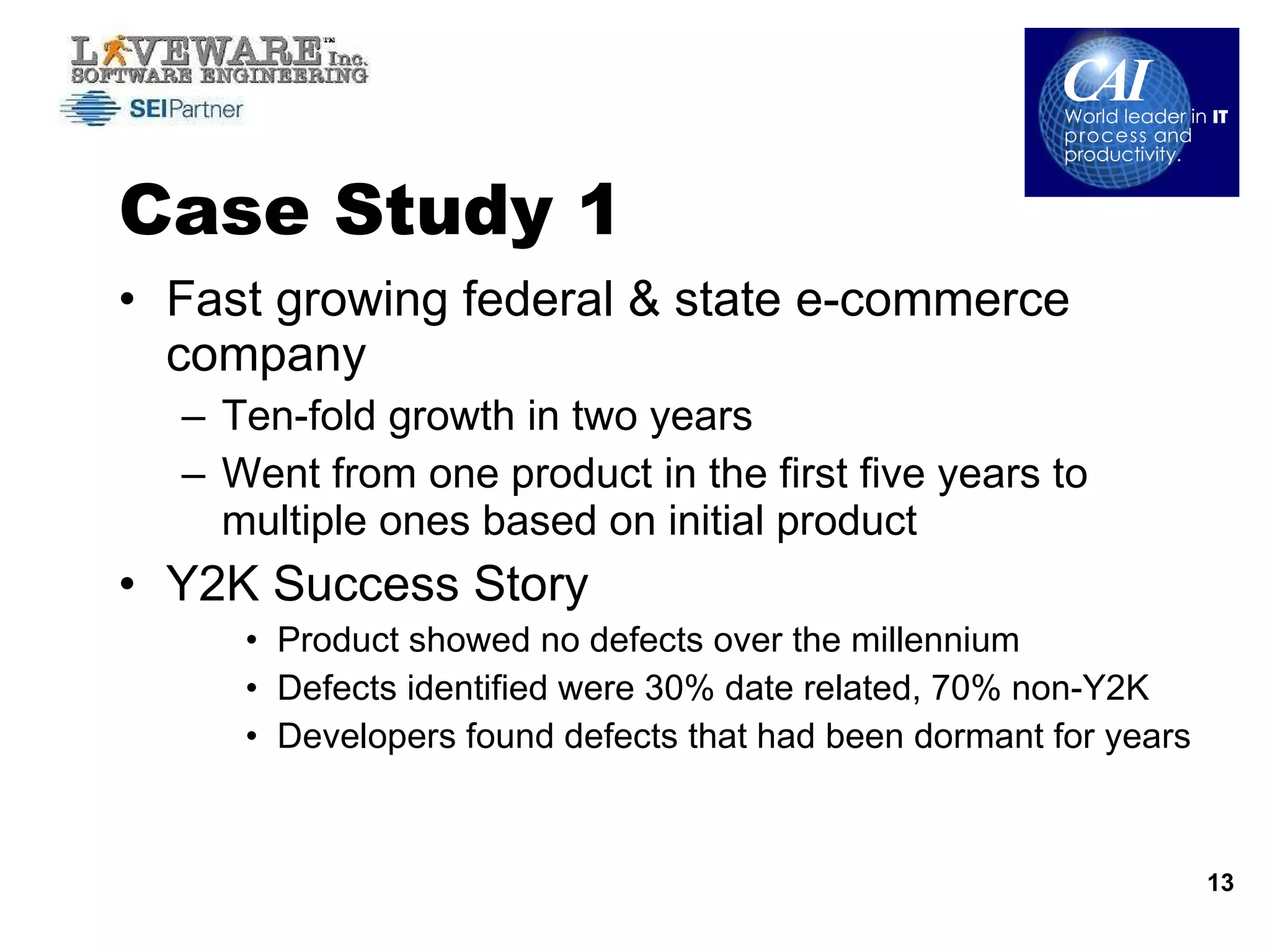 Case Study 1  Fast growing federal & state e-commerce company Ten-fold growth in two years Went from one product in the first five years to multiple ones based on initial product Y2K Success Story Product showed no defects over the millennium  Defects identified were 30% date related, 70% non-Y2K Developers found defects that had been dormant for years 