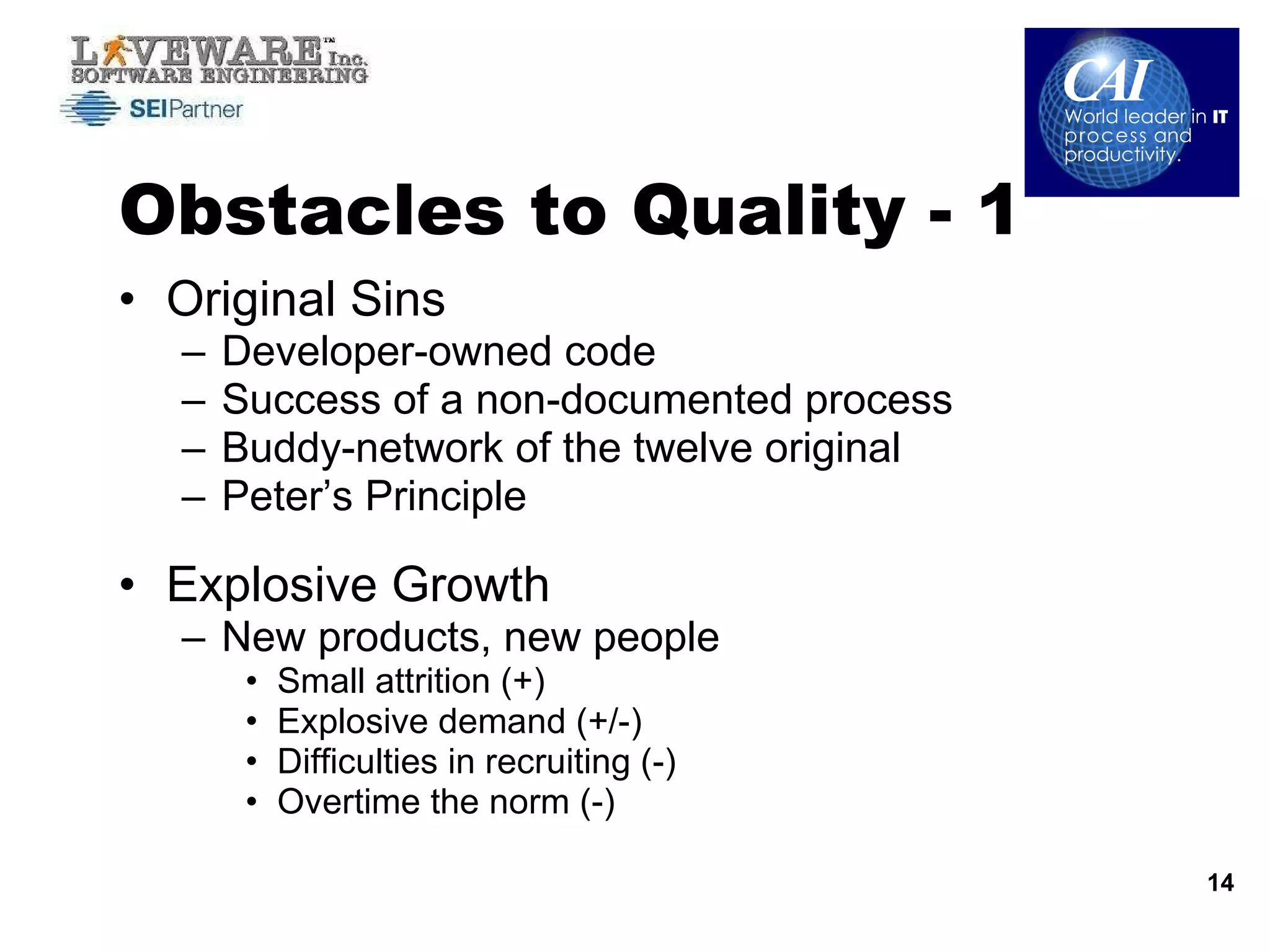Obstacles to Quality - 1 Original Sins Developer-owned code Success of a non-documented process Buddy-network of the twelve original Peter’s Principle  Explosive Growth New products, new people Small attrition (+) Explosive demand (+/-) Difficulties in recruiting (-) Overtime the norm (-) 