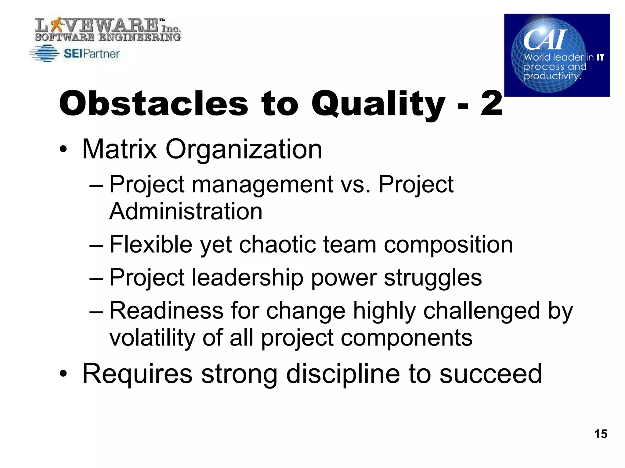 Obstacles to Quality - 2 Matrix Organization Project management vs. Project Administration Flexible yet chaotic team composition Project leadership power struggles Readiness for change highly challenged by volatility of all project components Requires strong discipline to succeed 