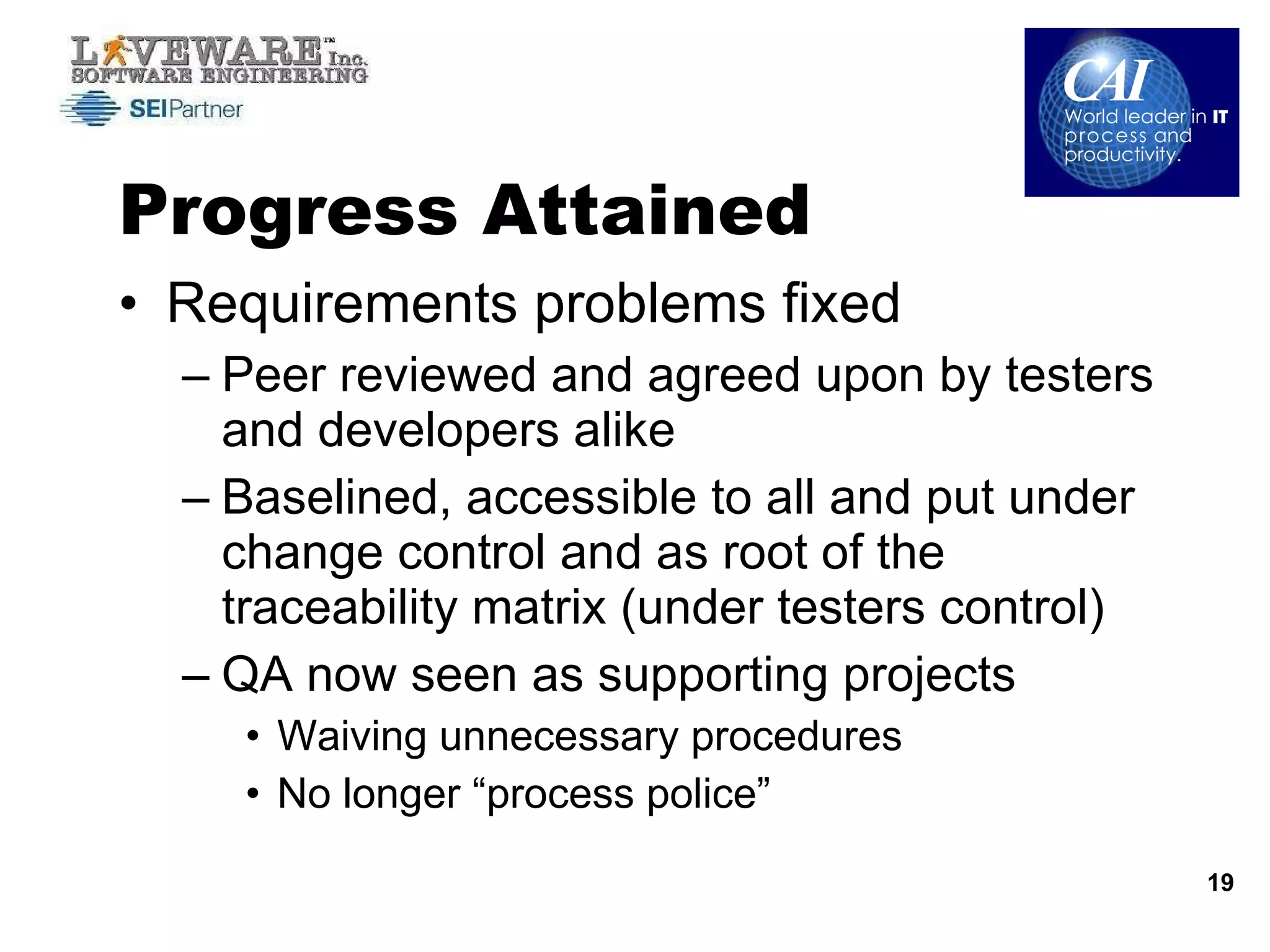 Progress Attained Requirements problems fixed Peer reviewed and agreed upon by testers and developers alike Baselined, accessible to all and put under change control and as root of the traceability matrix (under testers control) QA now seen as supporting projects  Waiving unnecessary procedures  No longer “process police” 