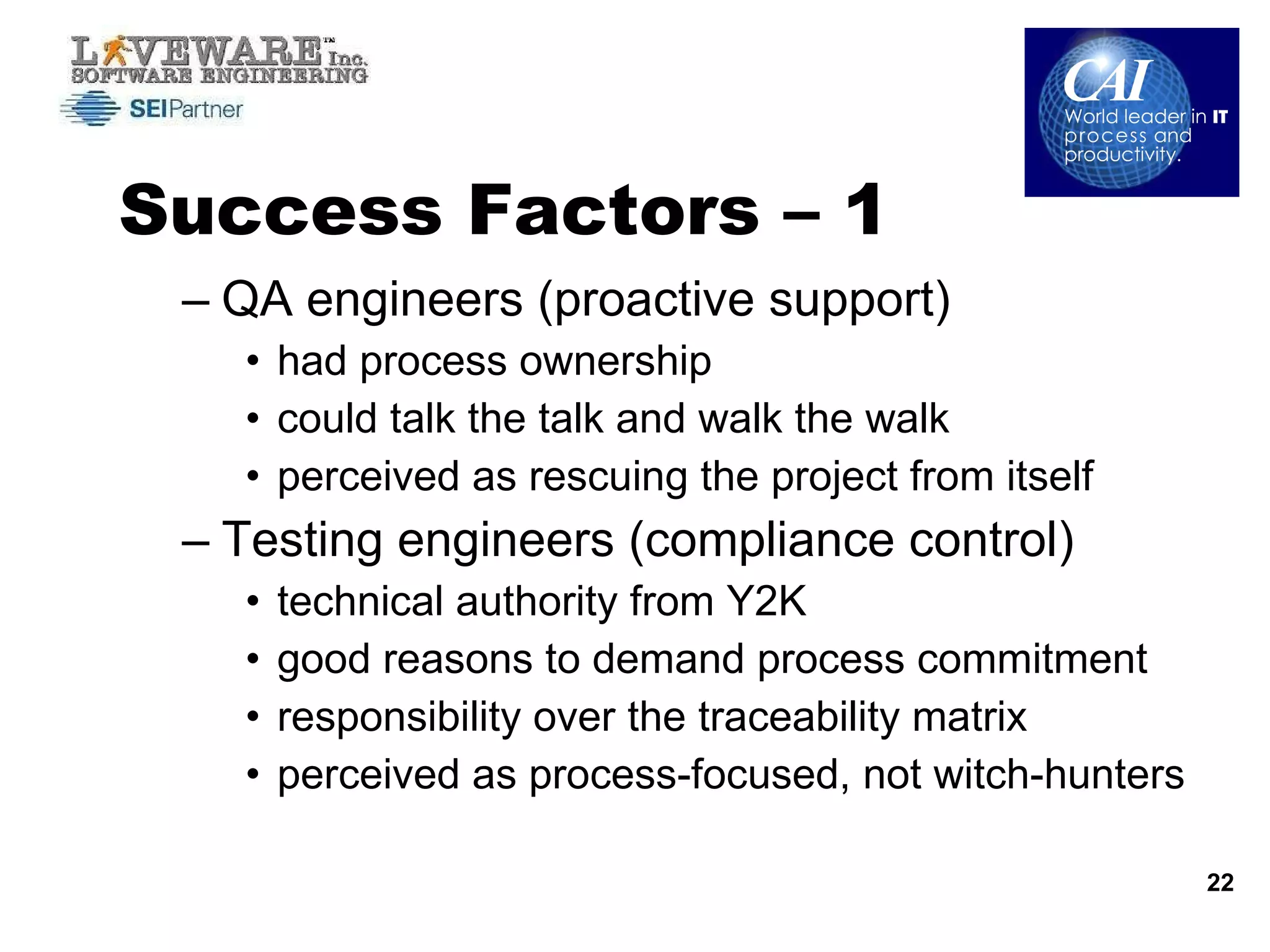 Success Factors – 1 QA engineers (proactive support) had process ownership could talk the talk and walk the walk perceived as rescuing the project from itself Testing engineers (compliance control) technical authority from Y2K good reasons to demand process commitment responsibility over the traceability matrix perceived as process-focused, not witch-hunters 