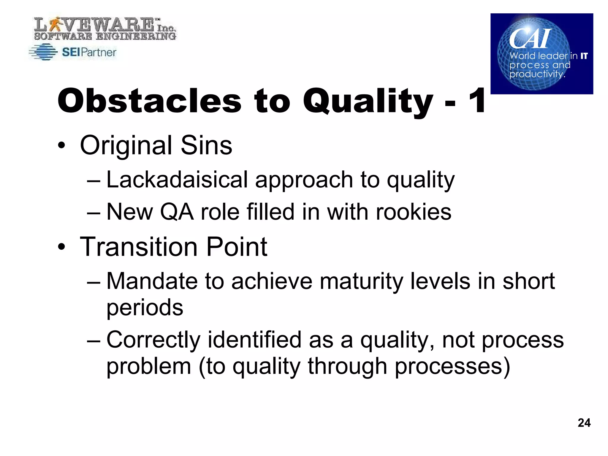 Obstacles to Quality - 1 Original Sins Lackadaisical approach to quality New QA role filled in with rookies Transition Point Mandate to achieve maturity levels in short periods  Correctly identified as a quality, not process problem (to quality through processes) 