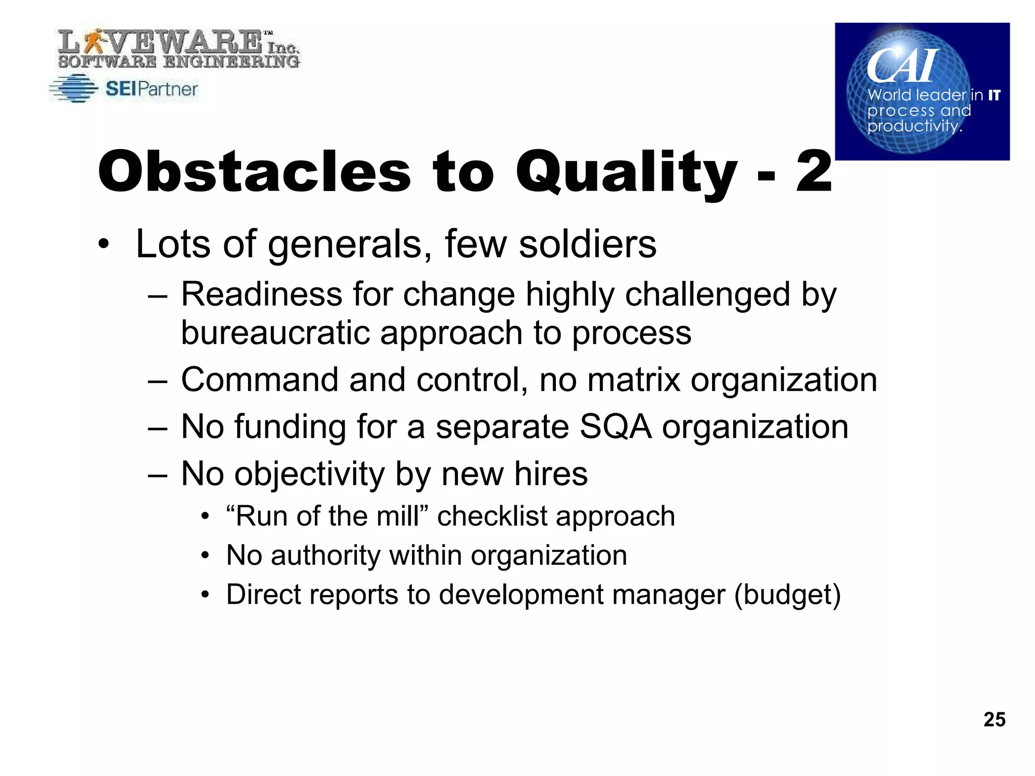 Obstacles to Quality - 2 Lots of generals, few soldiers Readiness for change highly challenged by bureaucratic approach to process Command and control, no matrix organization No funding for a separate SQA organization No objectivity by new hires “ Run of the mill” checklist approach No authority within organization Direct reports to development manager (budget) 