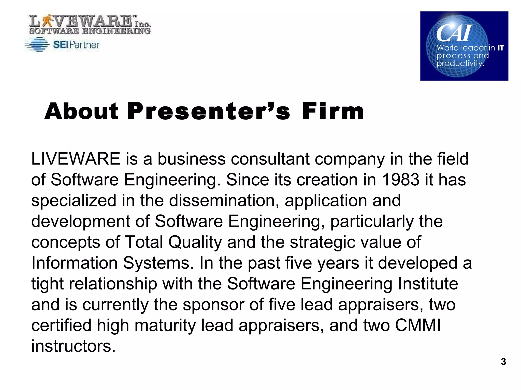 About  Presenter’s Firm LIVEWARE is a business consultant company in the field of Software Engineering. Since its creation in 1983 it has specialized in the dissemination, application and development of Software Engineering, particularly the concepts of Total Quality and the strategic value of Information Systems. In the past five years it developed a tight relationship with the Software Engineering Institute and is currently the sponsor of five lead appraisers, two certified high maturity lead appraisers, and two CMMI instructors. 