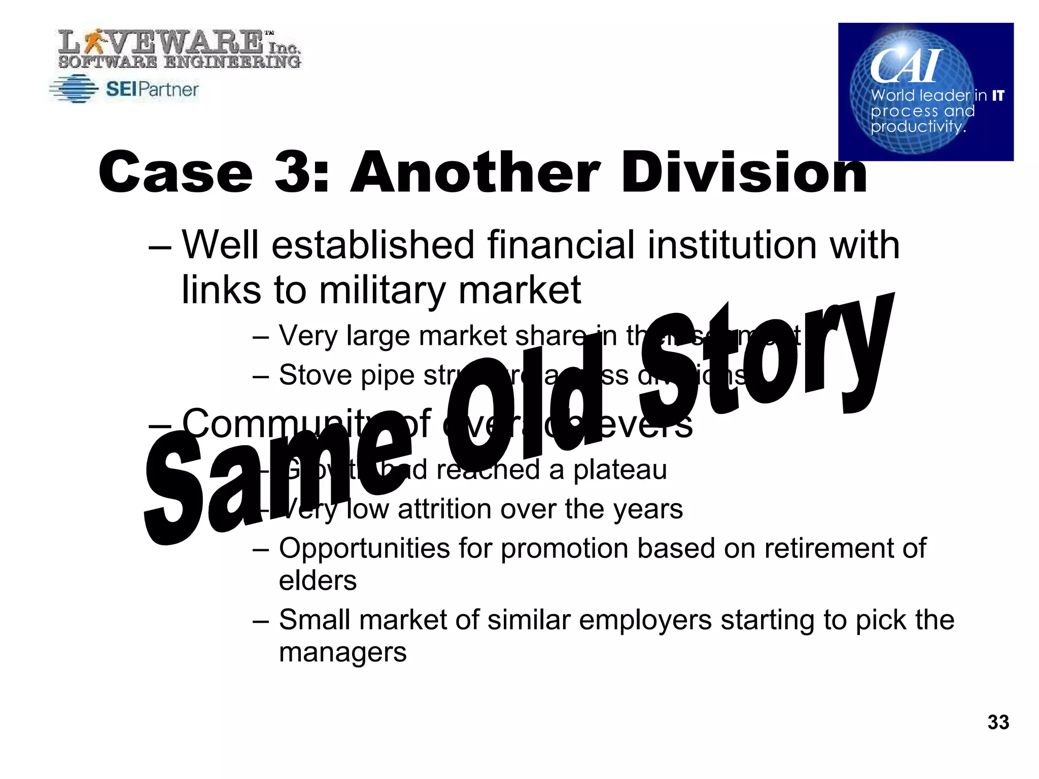 Case 3: Another Division Well established financial institution with links to military market Very large market share in their segment Stove pipe structure across divisions  Community of overachievers Growth had reached a plateau  Very low attrition over the years Opportunities for promotion based on retirement of elders Small market of similar employers starting to pick the managers  Same Old Story 