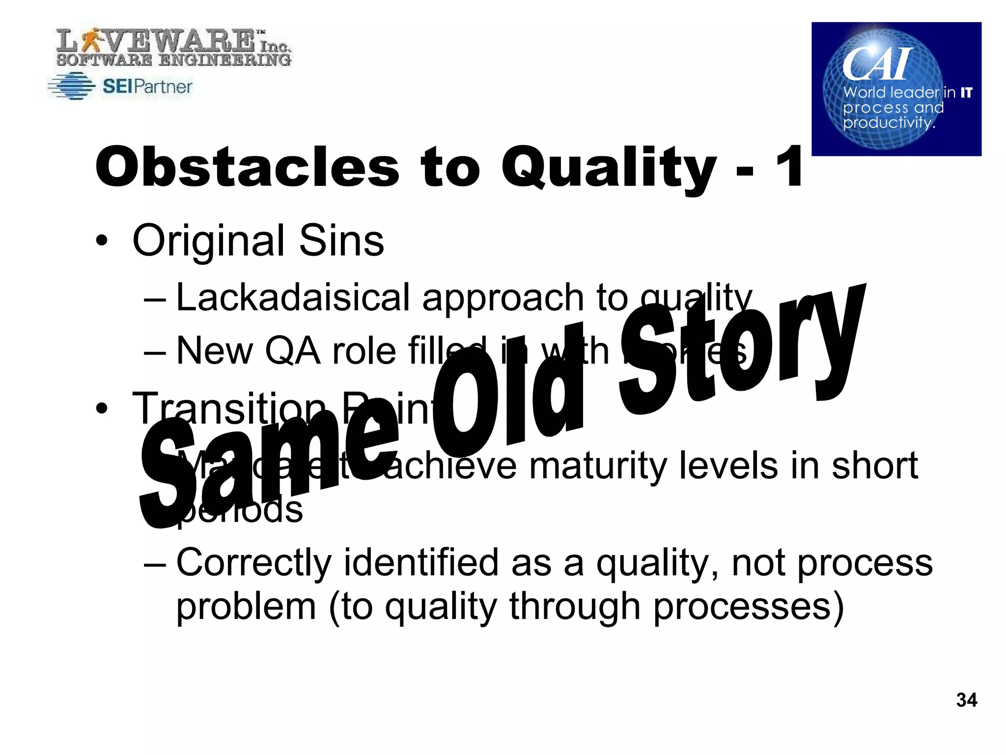 Obstacles to Quality - 1 Original Sins Lackadaisical approach to quality New QA role filled in with rookies Transition Point Mandate to achieve maturity levels in short periods  Correctly identified as a quality, not process problem (to quality through processes) Same Old Story 